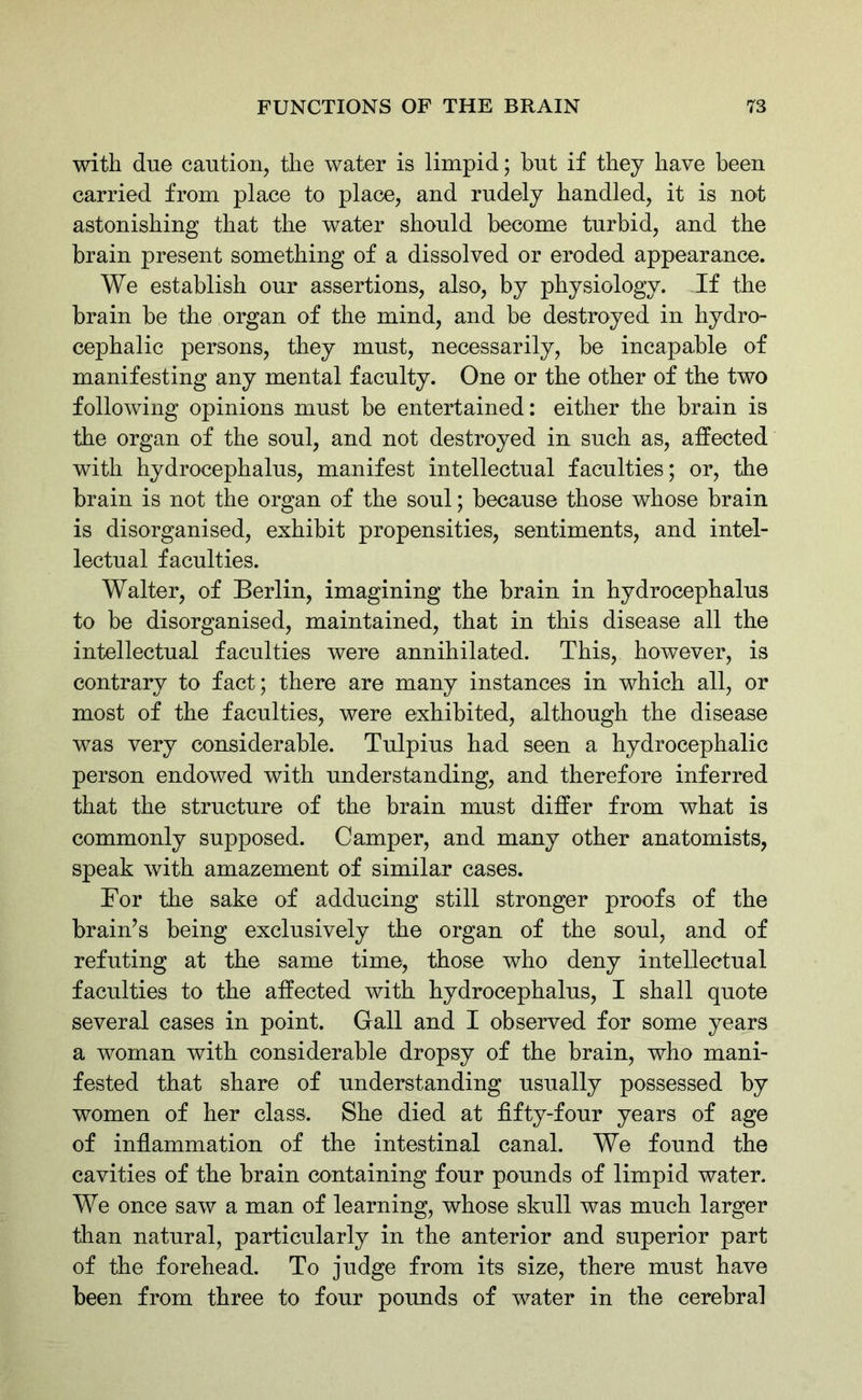 with due caution, the water is limpid; hut if they have been carried from place to place, and rudely handled, it is not astonishing that the water should become turbid, and the brain present something of a dissolved or eroded appearance. We establish our assertions, also, by physiology. If the brain be the organ of the mind, and be destroyed in hydro- cephalic persons, they must, necessarily, be incapable of manifesting any mental faculty. One or the other of the two following opinions must be entertained: either the brain is the organ of the soul, and not destroyed in such as, affected with hydrocephalus, manifest intellectual faculties; or, the brain is not the organ of the soul; because those whose brain is disorganised, exhibit propensities, sentiments, and intel- lectual faculties. Walter, of Berlin, imagining the brain in hydrocephalus to be disorganised, maintained, that in this disease all the intellectual faculties were annihilated. This, however, is contrary to fact; there are many instances in which all, or most of the faculties, were exhibited, although the disease was very considerable. Tulpius had seen a hydrocephalic person endowed with understanding, and therefore inferred that the structure of the brain must differ from what is commonly supposed. Camper, and many other anatomists, speak with amazement of similar cases. For the sake of adducing still stronger proofs of the brain’s being exclusively the organ of the soul, and of refuting at the same time, those who deny intellectual faculties to the affected with hydrocephalus, I shall quote several cases in point. Gall and I observed for some years a woman with considerable dropsy of the brain, who mani- fested that share of understanding usually possessed by women of her class. She died at fifty-four years of age of inflammation of the intestinal canal. We found the cavities of the brain containing four pounds of limpid water. We once saw a man of learning, whose skull was much larger than natural, particularly in the anterior and superior part of the forehead. To judge from its size, there must have been from three to four pounds of water in the cerebral