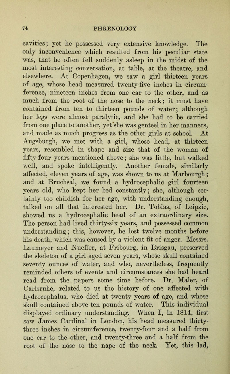 cavities; yet he possessed very extensive knowledge. The only inconvenience which resulted from his peculiar state was, that he often fell suddenly asleep in the midst of the most interesting conversation, at table, at the theatre, and elsewhere. At Copenhagen, we saw a girl thirteen years of age, whose head measured twenty-five inches in circum- ference, nineteen inches from one ear to the other, and as much from the root of the nose to the neck; it must have contained from ten to thirteen pounds of water; although her legs were almost paralytic, and she had to be carried from one place to another, yet she was genteel in her manners, and made as much progress as the other girls at school. At Augsburgh, we met with a girl, whose head, at thirteen years, resembled in shape and size that of the woman of fifty-four years mentioned above; she was little, but walked well, and spoke intelligently. Another female, similarly affected, eleven years of age, was shown to us at Marbourgh; and at Bruchsal, we found a hydrocephalic girl fourteen years old, who kept her bed constantly; she, although cer- tainly too childish for her age, with understanding enough, talked on all that interested her. Dr. Tobias, of Leipzic, showed us a hydrocephalic head of an extraordinary size. The person had lived thirty-six years, and possessed common understanding; this, however, he lost twelve months before his death, which was caused by a violent fit of anger. Messrs. Laumeyer and Nueffer, at Fribourg, in Brisgau, preserved the skeleton of a girl aged seven years, whose skull contained seventy ounces of water, and who, nevertheless, frequently reminded others of events and circumstances she had heard read from the papers some time before. Dr. Maler, of Carlsruhe, related to us the history of one affected with hydrocephalus, who died at twenty years of age, and whose skull contained above ten pounds of water. This individual displayed ordinary understanding. When I, in 1814, first saw James Cardinal in London, his head measured thirty- three inches in circumference, twenty-four and a half from one ear to the other, and twenty-three and a half from the root of the nose to the nape of the neck. Yet, this lad,