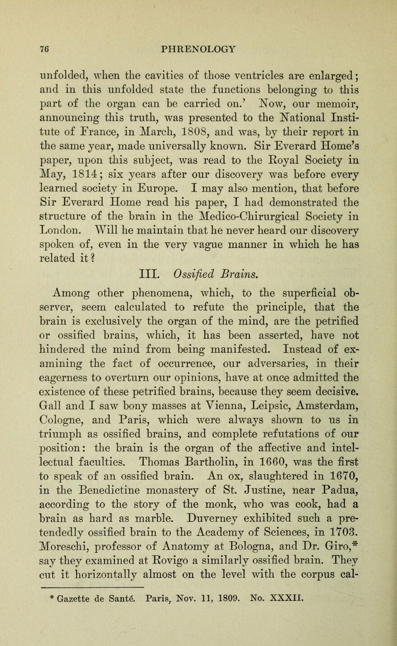 unfolded, when the cavities of those ventricles are enlarged; and in this unfolded state the functions belonging to this part of the organ can be carried on.’ Now, our memoir, announcing this truth, was presented to the National Insti- tute of France, in March, 1808, and was, by their report in the same year, made universally known. Sir Everard Home’s paper, upon this subject, was read to the Royal Society in May, 1814; six years after our discovery was before every learned society in Europe. I may also mention, that before Sir Everard Home read his paper, I had demonstrated the structure of the brain in the Medico-Chirurgical Society in London. Will he maintain that he never heard our discovery spoken of, even in the very vague manner in which he has related it? III. Ossified Brains. Among other phenomena, which, to the superficial ob- server, seem calculated to refute the principle, that the brain is exclusively the organ of the mind, are the petrified or ossified brains, which, it has been asserted, have not hindered the mind from being manifested. Instead of ex- amining the fact of occurrence, our adversaries, in their eagerness to overturn our opinions, have at once admitted the existence of these petrified brains, because they seem decisive. Gall and I saw bony masses at Vienna, Leipsic, Amsterdam, Cologne, and Paris, which were always shown to us in triumph as ossified brains, and complete refutations of our position: the brain is the organ of the affective and intel- lectual faculties. Thomas Bartholin, in 1660, was the first to speak of an ossified brain. An ox, slaughtered in 1670, in the Benedictine monastery of St. Justine, near Padua, according to the story of the monk, who was cook, had a brain as hard as marble. Duverney exhibited such a pre- tendedly ossified brain to the Academy of Sciences, in 1703. Moreschi, professor of Anatomy at Bologna, and Dr. Giro,* say they examined at Rovigo a similarly ossified brain. They cut it horizontally almost on the level with the corpus cal- * Gazette de Sante. Paris, Nov. 11, 1809. No. XXXII.