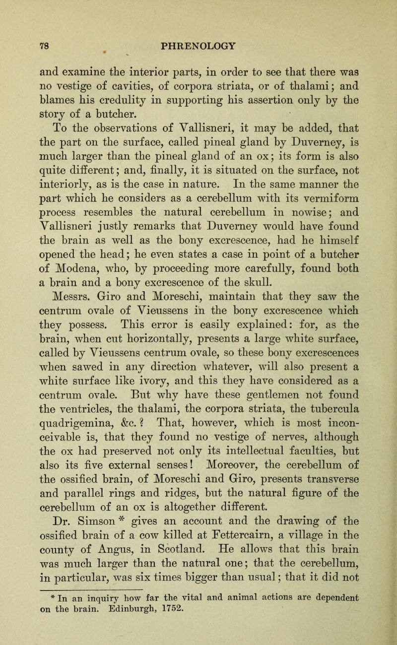 and examine the interior parts, in order to see that there was no vestige of cavities, of corpora striata, or of thalami; and blames his credulity in supporting his assertion only by the story of a butcher. To the observations of Yallisneri, it may be added, that the part on the surface, called pineal gland by Duvemey, is much larger than the pineal gland of an ox; its form is also quite different; and, finally, it is situated on the surface, not interiorly, as is the case in nature. In the same manner the part which he considers as a cerebellum with its vermiform process resembles the natural cerebellum in nowise ; and Vallisneri justly remarks that Duvemey would have found the brain as well as the bony excrescence, had he himself opened the head; he even states a case in point of a butcher of Modena, who, by proceeding more carefully, found both a brain and a bony excrescence of the skull. Messrs. Giro and Moreschi, maintain that they saw the centrum ovale of Yieussens in the bony excrescence which they possess. This error is easily explained: for, as the brain, when cut horizontally, presents a large white surface, called by Yieussens centrum ovale, so these bony excrescences when sawed in any direction whatever, will also present a white surface like ivory, and this they have considered as a centrum ovale. But why have these gentlemen not found the ventricles, the thalami, the corpora striata, the tubercula quadrigemina, &c. ? That, however, which is most incon- ceivable is, that they found no vestige of nerves, although the ox had preserved not only its intellectual faculties, but also its five external senses! Moreover, the cerebellum of the ossified brain, of Moreschi and Giro, presents transverse and parallel rings and ridges, but the natural figure of the cerebellum of an ox is altogether different. Dr. Simson * gives an account and the drawing of the ossified brain of a cow killed at Bettercairn, a village in the county of Angus, in Scotland. He allows that this brain was much larger than the natural one; that the cerebellum, in particular, was six times bigger than usual; that it did not * In an inquiry how far the vital and animal actions are dependent on the brain. Edinburgh, 1752.