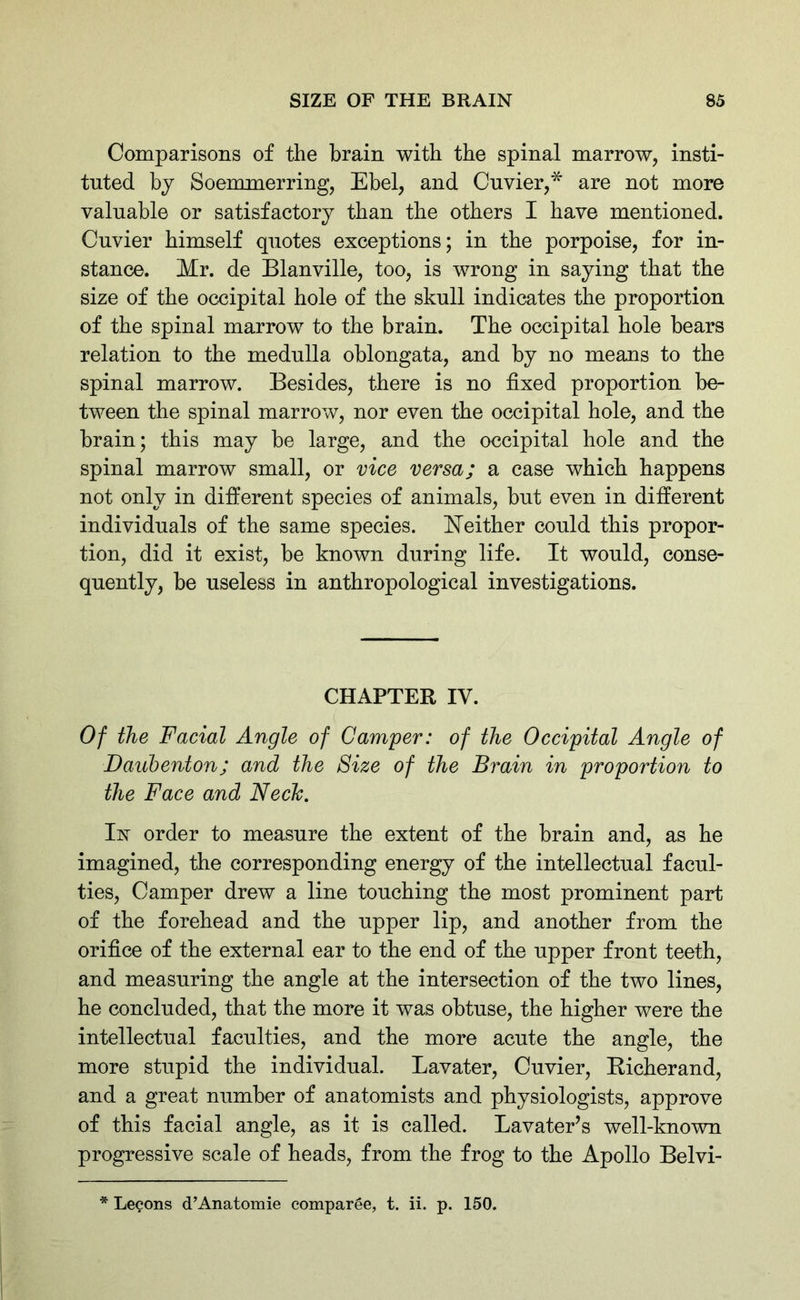 Comparisons of the brain with the spinal marrow, insti- tuted by Soemmerring, Ebel, and Cuvier,* are not more valuable or satisfactory than the others I have mentioned. Cuvier himself quotes exceptions; in the porpoise, for in- stance. Mr. de Blanville, too, is wrong in saying that the size of the occipital hole of the skull indicates the proportion of the spinal marrow to the brain. The occipital hole hears relation to the medulla oblongata, and by no means to the spinal marrow. Besides, there is no fixed proportion be- tween the spinal marrow, nor even the occipital hole, and the brain; this may he large, and the occipital hole and the spinal marrow small, or vice versa; a case which happens not only in different species of animals, but even in different individuals of the same species. Neither could this propor- tion, did it exist, be known during life. It would, conse- quently, be useless in anthropological investigations. CHAPTER IV. Of the Facial Angle of Camper: of the Occipital Angle of Daubenton; and the Size of the Brain in proportion to the Face and Fleck. In order to measure the extent of the brain and, as he imagined, the corresponding energy of the intellectual facul- ties, Camper drew a line touching the most prominent part of the forehead and the upper lip, and another from the orifice of the external ear to the end of the upper front teeth, and measuring the angle at the intersection of the two lines, he concluded, that the more it was obtuse, the higher were the intellectual faculties, and the more acute the angle, the more stupid the individual. Lavater, Cuvier, Richerand, and a great number of anatomists and physiologists, approve of this facial angle, as it is called. Lavater’s well-known progressive scale of heads, from the frog to the Apollo Belvi- * Lecons d’Anatomie comparee, t. ii. p. 150.