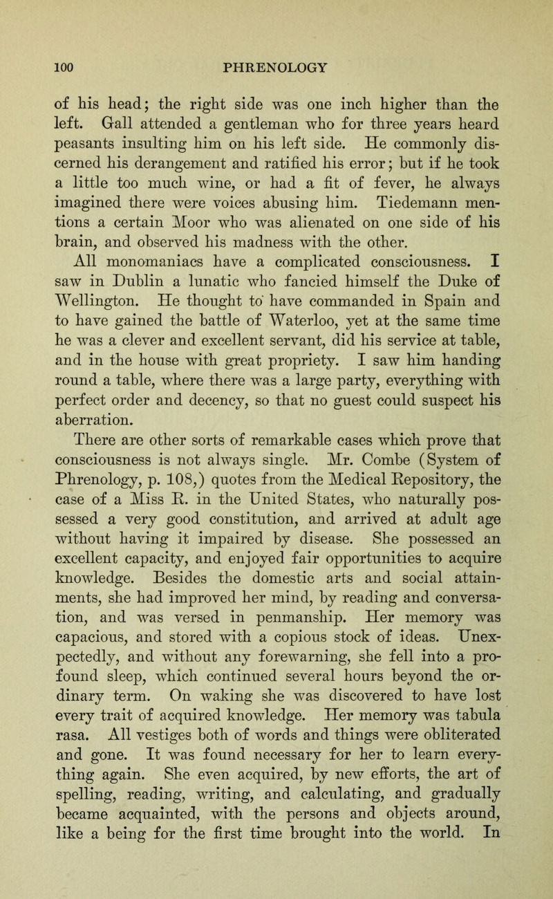 of his head; the right side was one inch higher than the left. Gall attended a gentleman who for three years heard peasants insulting him on his left side. He commonly dis- cerned his derangement and ratified his error; but if he took a little too much wine, or had a fit of fever, he always imagined there were voices abusing him. Tiedemann men- tions a certain Moor who was alienated on one side of his brain, and observed his madness with the other. All monomaniacs have a complicated consciousness. I saw in Dublin a lunatic who fancied himself the Duke of Wellington. He thought to have commanded in Spain and to have gained the battle of Waterloo, yet at the same time he was a clever and excellent servant, did his service at table, and in the house with great propriety. I saw him handing round a table, where there was a large party, everything with perfect order and decency, so that no guest could suspect his aberration. There are other sorts of remarkable cases which prove that consciousness is not always single. Mr. Combe (System of Phrenology, p. 108,) quotes from the Medical Repository, the case of a Miss R. in the United States, who naturally pos- sessed a very good constitution, and arrived at adult age without having it impaired by disease. She possessed an excellent capacity, and enjoyed fair opportunities to acquire knowledge. Besides the domestic arts and social attain- ments, she had improved her mind, by reading and conversa- tion, and was versed in penmanship. Her memory was capacious, and stored with a copious stock of ideas. Unex- pectedly, and without any forewarning, she fell into a pro- found sleep, which continued several hours beyond the or- dinary term. On waking she was discovered to have lost every trait of acquired knowledge. Her memory was tabula rasa. All vestiges both of words and things were obliterated and gone. It was found necessary for her to learn every- thing again. She even acquired, by new efforts, the art of spelling, reading, writing, and calculating, and gradually became acquainted, with the persons and objects around, like a being for the first time brought into the world. In