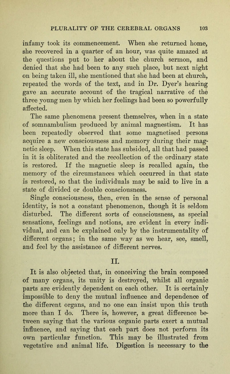 infamy took its commencement. When she returned home, she recovered in a quarter of an hour, was quite amazed at the questions put to her about the church sermon, and denied that she had been to any such place, but next night on being taken ill, she mentioned that she had been at church, repeated the words of the text, and in Dr. Dyer’s hearing gave an accurate account of the tragical narrative of the three young men by which her feelings had been so powerfully affected. The same phenomena present themselves, when in a state of somnambulism produced by animal magnestism. It has been repeatedly observed that some magnetised persons acquire a new consciousness and memory during their mag- netic sleep. When this state has subsided, all that had passed in it is obliterated and the recollection of the ordinary state is restored. If the magnetic sleep is recalled again, the memory of the circumstances which occurred in that state is restored, so that the individuals may be said to live in a state of divided or double consciousness. Single consciousness, then, even in the sense of personal identity, is not a constant phenomenon, though it is seldom disturbed. The different sorts of consciousness, as special sensations, feelings and notions, are evident in every indi- vidual, and can be explained only by the instrumentality of different organs; in the same way as we hear, see, smell, and feel by the assistance of different nerves. II. It is also objected that, in conceiving the brain composed of many organs, its unity is destroyed, whilst all organic parts are evidently dependent on each other. It is certainly impossible to deny the mutual influence and dependence of the different organs, and no one can insist upon this truth more than I do. There is, however, a great difference be- tween saying that the various organic parts exert a mutual influence, and saying that each part does not perform its own particular function. This may be illustrated from vegetative and animal life. Digestion is necessary to the