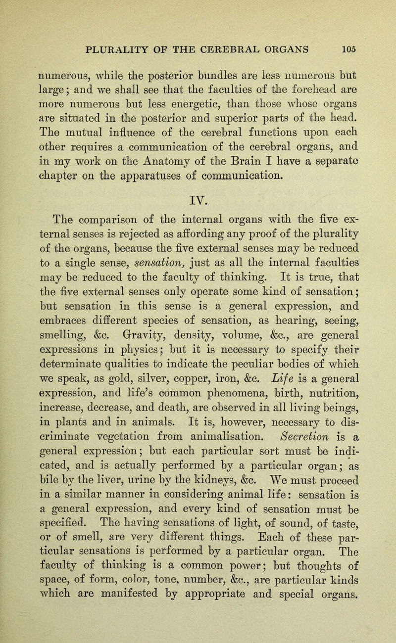 numerous, while the posterior bundles are less numerous but large; and we shall see that the faculties of the forehead are more numerous but less energetic, than those whose organs are situated in the posterior and superior parts of the head. The mutual influence of the cerebral functions upon each other requires a communication of the cerebral organs, and in my work on the Anatomy of the Brain I have a separate chapter on the apparatuses of communication. IV. The comparison of the internal organs with the five ex- ternal senses is rejected as affording any proof of the plurality of the organs, because the five external senses may he reduced to a single sense, sensation, just as all the internal faculties may be reduced to the faculty of thinking. It is true, that the five external senses only operate some kind of sensation; but sensation in this sense is a general expression, and embraces different species of sensation, as hearing, seeing, smelling, &c. Gravity, density, volume, &c., are general expressions in physics; hut it is necessary to specify their determinate qualities to indicate the peculiar bodies of which we speak, as gold, silver, copper, iron, &c. Life is a general expression, and life’s common phenomena, birth, nutrition, increase, decrease, and death, are observed in all living beings, in plants and in animals. It is, however, necessary to dis- criminate vegetation from animalisation. Secretion is a general expression; hut each particular sort must he indi- cated, and is actually performed by a particular organ; as bile hv the liver, urine by the kidneys, &c. We must proceed in a similar manner in considering animal life: sensation is a general expression, and every kind of sensation must he specified. The having sensations of light, of sound, of taste, or of smell, are very different things. Each of these par- ticular sensations is performed by a particular organ. The faculty of thinking is a common power; hut thoughts of space, of form, color, tone, number, &c., are particular kinds which are manifested by appropriate and special organs.