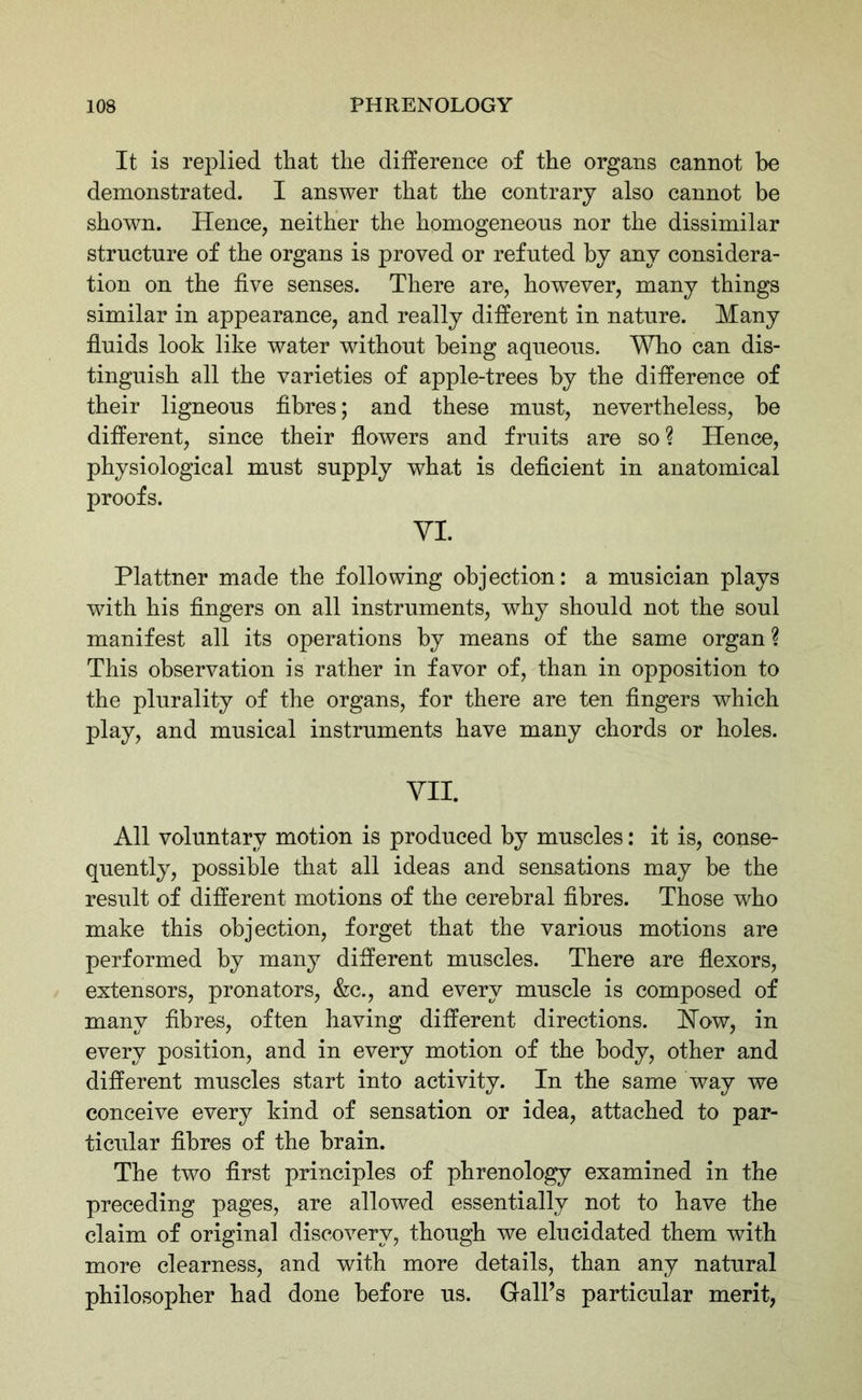 It is replied that the difference of the organs cannot be demonstrated. I answer that the contrary also cannot be shown. Hence, neither the homogeneous nor the dissimilar structure of the organs is proved or refuted by any considera- tion on the five senses. There are, however, many things similar in appearance, and really different in nature. Many fluids look like water without being aqueous. Who can dis- tinguish all the varieties of apple-trees by the difference of their ligneous fibres; and these must, nevertheless, he different, since their flowers and fruits are so? Hence, physiological must supply what is deficient in anatomical proofs. YI. Plattner made the following objection: a musician plays with his fingers on all instruments, why should not the soul manifest all its operations by means of the same organ ? This observation is rather in favor of, than in opposition to the plurality of the organs, for there are ten fingers which play, and musical instruments have many chords or holes. VII. All voluntary motion is produced by muscles: it is, conse- quently, possible that all ideas and sensations may be the result of different motions of the cerebral fibres. Those who make this objection, forget that the various motions are performed by many different muscles. There are flexors, extensors, pronators, &c., and every muscle is composed of many fibres, often having different directions. How, in every position, and in every motion of the body, other and different muscles start into activity. In the same way we conceive every kind of sensation or idea, attached to par- ticular fibres of the brain. The two first principles of phrenology examined in the preceding pages, are allowed essentially not to have the claim of original discovery, though we elucidated them with more clearness, and with more details, than any natural philosopher had done before us. Gaiks particular merit,