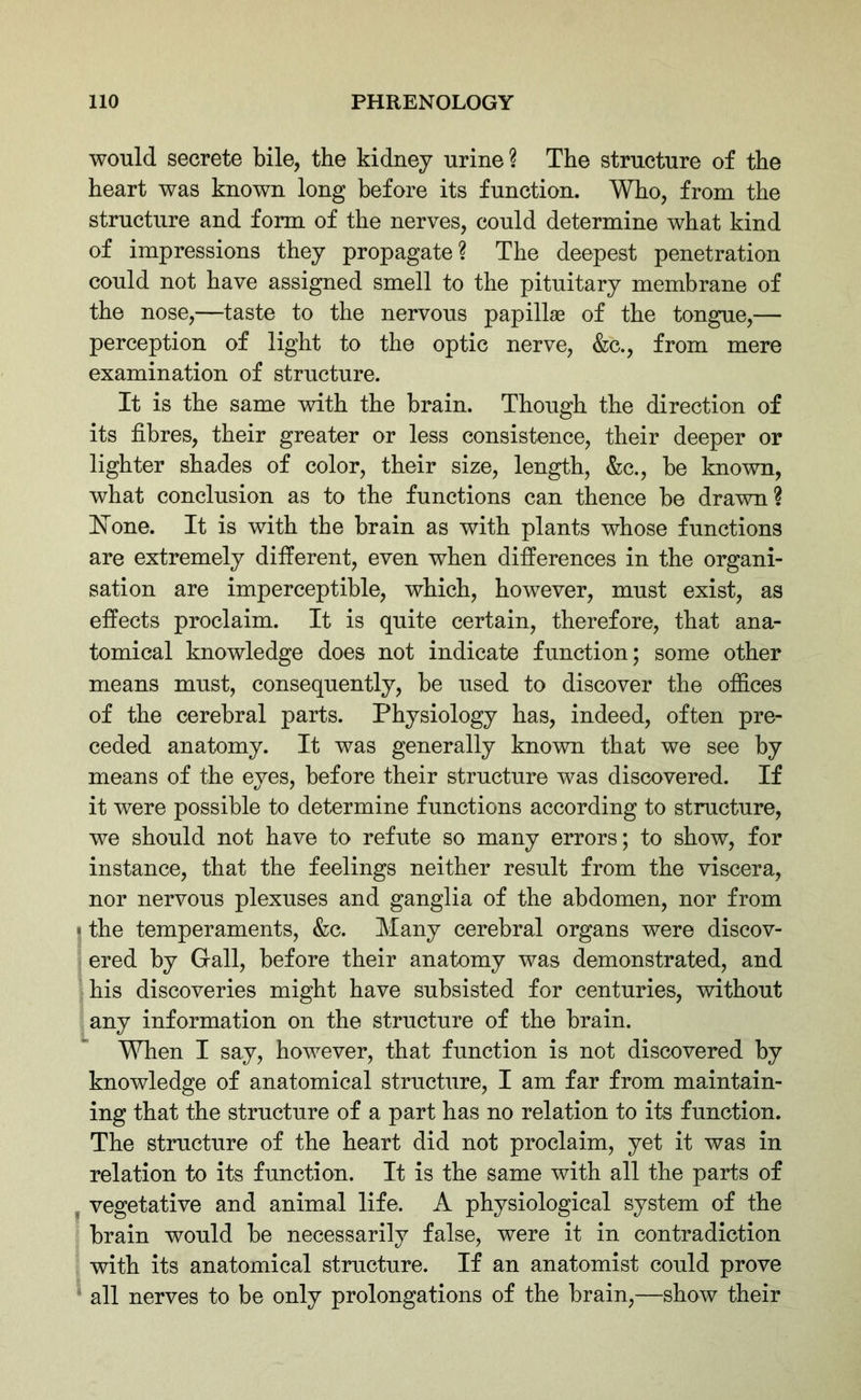 would secrete bile, the kidney urine? The structure of the heart was known long before its function. Who, from the structure and form of the nerves, could determine what kind of impressions they propagate? The deepest penetration could not have assigned smell to the pituitary membrane of the nose,—taste to the nervous papillae of the tongue,— perception of light to the optic nerve, &c., from mere examination of structure. It is the same with the brain. Though the direction of its fibres, their greater or less consistence, their deeper or lighter shades of color, their size, length, &c., be known, what conclusion as to the functions can thence be drawn? 'None. It is with the brain as with plants whose functions are extremely different, even when differences in the organi- sation are imperceptible, which, however, must exist, as effects proclaim. It is quite certain, therefore, that ana- tomical knowledge does not indicate function; some other means must, consequently, be used to discover the offices of the cerebral parts. Physiology has, indeed, often pre- ceded anatomy. It was generally known that we see by means of the eyes, before their structure was discovered. If it were possible to determine functions according to structure, we should not have to refute so many errors; to show, for instance, that the feelings neither result from the viscera, nor nervous plexuses and ganglia of the abdomen, nor from • the temperaments, &c. Many cerebral organs were discov- ered by Gall, before their anatomy was demonstrated, and his discoveries might have subsisted for centuries, without any information on the structure of the brain. When I say, however, that function is not discovered by knowledge of anatomical structure, I am far from maintain- ing that the structure of a part has no relation to its function. The structure of the heart did not proclaim, yet it was in relation to its function. It is the same with all the parts of vegetative and animal life. A physiological system of the brain would be necessarily false, were it in contradiction with its anatomical structure. If an anatomist could prove all nerves to be only prolongations of the brain,—show their