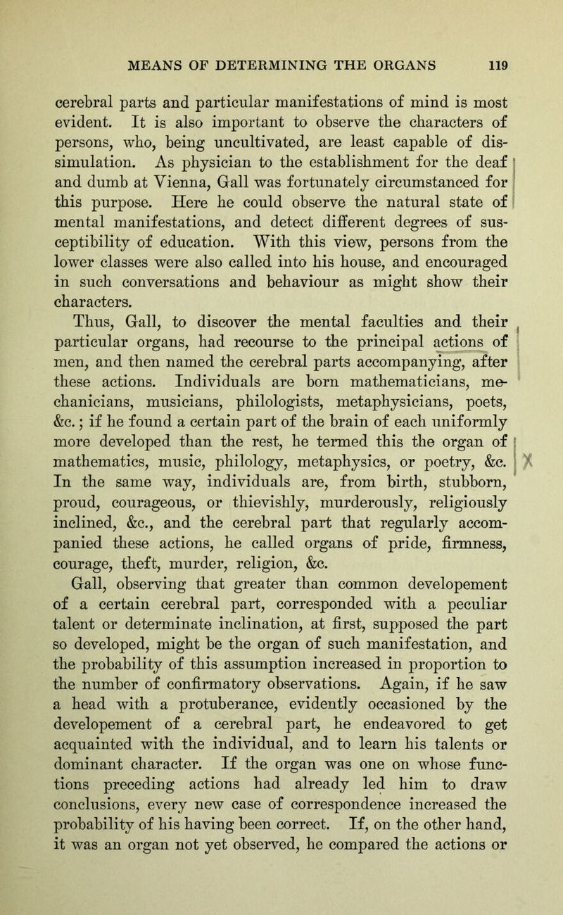 cerebral parts and particular manifestations of mind is most evident. It is also important to observe the characters of persons, who, being uncultivated, are least capable of dis- simulation. As physician to the establishment for the deaf and dumb at Vienna, Gall was fortunately circumstanced for this purpose. Here he could observe the natural state of mental manifestations, and detect different degrees of sus- ceptibility of education. With this view, persons from the lower classes were also called into his house, and encouraged in such conversations and behaviour as might show their characters. Thus, Gall, to discover the mental faculties and their particular organs, had recourse to the principal actions of men, and then named the cerebral parts accompanying, after these actions. Individuals are born mathematicians, me- chanicians, musicians, philologists, metaphysicians, poets, &c.; if he found a certain part of the brain of each uniformly more developed than the rest, he termed this the organ of mathematics, music, philology, metaphysics, or poetry, &c. In the same way, individuals are, from birth, stubborn, proud, courageous, or thievishly, murderously, religiously inclined, &c., and the cerebral part that regularly accom- panied these actions, he called organs of pride, firmness, courage, theft, murder, religion, &c. Gall, observing that greater than common developement of a certain cerebral part, corresponded with a peculiar talent or determinate inclination, at first, supposed the part so developed, might be the organ of such manifestation, and the probability of this assumption increased in proportion to the number of confirmatory observations. Again, if he saw a head with a protuberance, evidently occasioned by the developement of a cerebral part, he endeavored to get acquainted with the individual, and to learn his talents or dominant character. If the organ was one on whose func- tions preceding actions had already led him to draw conclusions, every new case of correspondence increased the probability of his having been correct. If, on the other hand, it was an organ not yet observed, he compared the actions or