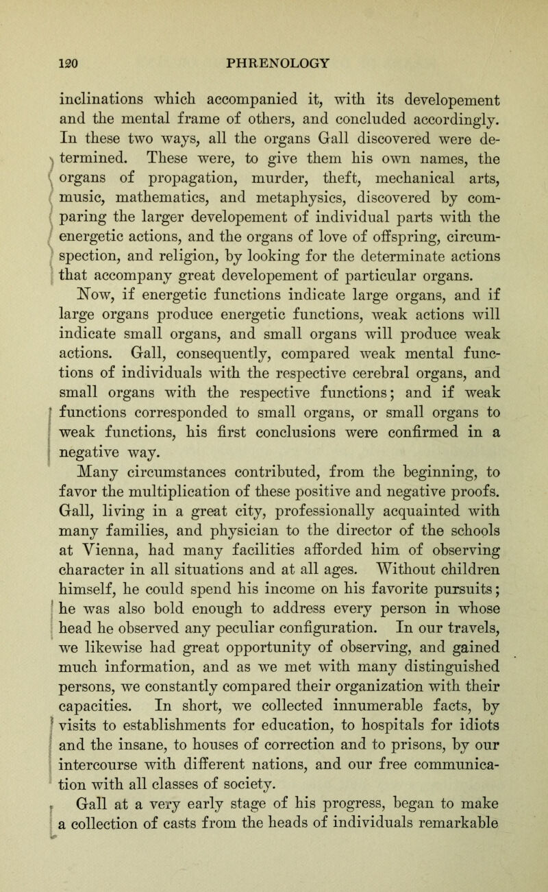 inclinations which accompanied it, with its developement and the mental frame of others, and concluded accordingly. In these two ways, all the organs Gall discovered were de- \ termined. These were, to give them his own names, the organs of propagation, murder, theft, mechanical arts, music, mathematics, and metaphysics, discovered by com- paring the larger developement of individual parts with the energetic actions, and the organs of love of offspring, circum- spection, and religion, by looking for the determinate actions that accompany great developement of particular organs. How, if energetic functions indicate large organs, and if large organs produce energetic functions, weak actions will indicate small organs, and small organs will produce weak actions. Gall, consequently, compared weak mental func- tions of individuals with the respective cerebral organs, and small organs with the respective functions; and if weak t functions corresponded to small organs, or small organs to weak functions, his first conclusions were confirmed in a negative way. Many circumstances contributed, from the beginning, to favor the multiplication of these positive and negative proofs. Gall, living in a great city, professionally acquainted with many families, and physician to the director of the schools at Vienna, had many facilities afforded him of observing character in all situations and at all ages. Without children himself, he could spend his income on his favorite pursuits; he was also hold enough to address every person in whose head he observed any peculiar configuration. In our travels, we likewise had great opportunity of observing, and gained much information, and as we met with many distinguished persons, we constantly compared their organization with their capacities. In short, we collected innumerable facts, by ; visits to establishments for education, to hospitals for idiots and the insane, to houses of correction and to prisons, by our intercourse with different nations, and our free communica- tion with all classes of society. « Gall at a very early stage of his progress, began to make a collection of casts from the heads of individuals remarkable