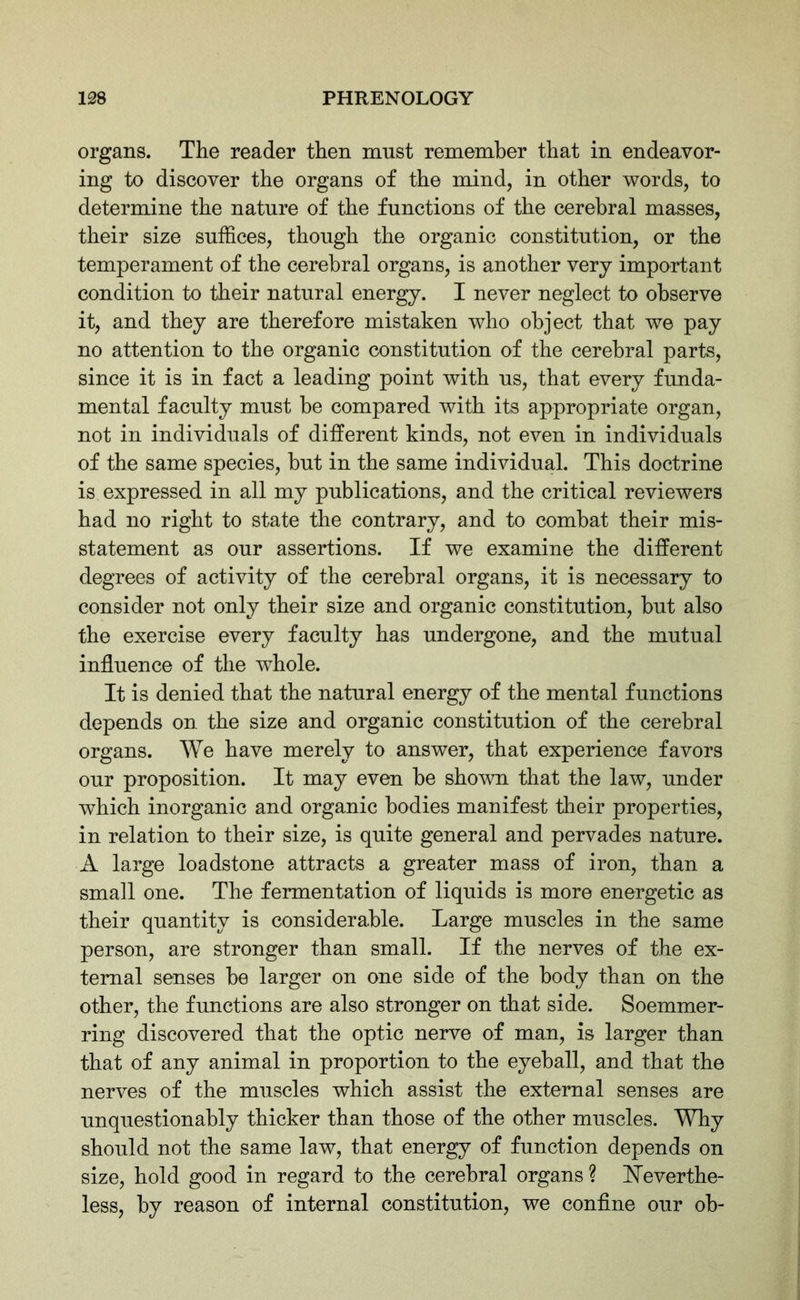 organs. The reader then must remember that in endeavor- ing to discover the organs of the mind, in other words, to determine the nature of the functions of the cerebral masses, their size suffices, though the organic constitution, or the temperament of the cerebral organs, is another very important condition to their natural energy. I never neglect to observe it, and they are therefore mistaken who object that we pay no attention to the organic constitution of the cerebral parts, since it is in fact a leading point with us, that every funda- mental faculty must be compared with its appropriate organ, not in individuals of different kinds, not even in individuals of the same species, but in the same individual. This doctrine is expressed in all my publications, and the critical reviewers had no right to state the contrary, and to combat their mis- statement as our assertions. If we examine the different degrees of activity of the cerebral organs, it is necessary to consider not only their size and organic constitution, but also the exercise every faculty has undergone, and the mutual influence of the whole. It is denied that the natural energy of the mental functions depends on the size and organic constitution of the cerebral organs. We have merely to answer, that experience favors our proposition. It may even be shown that the law, under which inorganic and organic bodies manifest their properties, in relation to their size, is quite general and pervades nature. A large loadstone attracts a greater mass of iron, than a small one. The fermentation of liquids is more energetic as their quantity is considerable. Large muscles in the same person, are stronger than small. If the nerves of the ex- ternal senses be larger on one side of the body than on the other, the functions are also stronger on that side. Soemmer- ring discovered that the optic nerve of man, is larger than that of any animal in proportion to the eyeball, and that the nerves of the muscles which assist the external senses are unquestionably thicker than those of the other muscles. Why should not the same law, that energy of function depends on size, hold good in regard to the cerebral organs ? Neverthe- less, by reason of internal constitution, we confine our ob-
