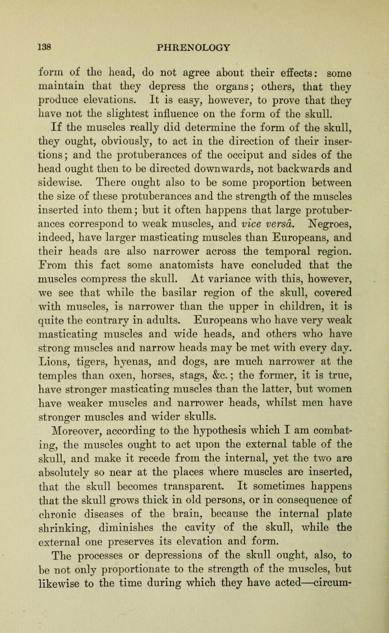 form of the head, do not agree about their effects: some maintain that they depress the organs; others, that they produce elevations. It is easy, however, to prove that they have not the slightest influence on the form of the skull. If the muscles really did determine the form of the skull, they ought, obviously, to act in the direction of their inser- tions; and the protuberances of the occiput and sides of the head ought then to he directed downwards, not backwards and sidewise. There ought also to he some proportion between the size of these protuberances and the strength of the muscles inserted into them; but it often happens that large protuber- ances correspond to weak muscles, and vice versa. Negroes, indeed, have larger masticating muscles than Europeans, and their heads are also narrower across the temporal region. From this fact some anatomists have concluded that the muscles compress the skull. At variance with this, however, we see that wrhile the basilar region of the skull, covered with muscles, is narrower than the upper in children, it is quite the contrary in adults. Europeans who have very weak masticating muscles and wide heads, and others who have strong muscles and narrow heads may he met with every day. Lions, tigers, hyenas, and dogs, are much narrower at the temples than oxen, horses, stags, &c.; the former, it is true, have stronger masticating muscles than the latter, hut women have weaker muscles and narrower heads, whilst men have stronger muscles and wider skulls. Moreover, according to the hypothesis which I am combat- ing, the muscles ought to act upon the external table of the skull, and make it recede from the internal, yet the two are absolutely so near at the places where muscles are inserted, that the skull becomes transparent. It sometimes happens that the skull grows thick in old persons, or in consequence of chronic diseases of the brain, because the internal plate shrinking, diminishes the cavity of the skull, while the external one preserves its elevation and form. The processes or depressions of the skull ought, also, to he not only proportionate to the strength of the muscles, hut likewise to the time during which they have acted—circum-