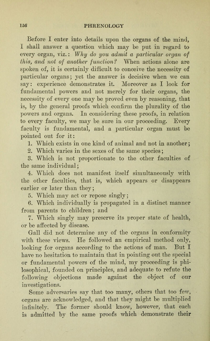 Before I enter into details upon the organs of the mind, I shall answer a question which may he put in regard to every organ, viz.: Why do you admit a particular organ of thisj and not of another functionf When actions alone are spoken of, it is certainly difficult to conceive the necessity of particular organs; yet the answer is decisive when we can say: experience demonstrates it. Moreover as I look for fundamental powers and not merely for their organs, the necessity of every one may be proved even by reasoning, that is, by the general proofs which confirm the plurality of the powers and organs. In considering these proofs, in relation to every faculty, we may be sure in our proceeding. Every faculty is fundamental, and a particular organ must be pointed out for it: 1. Which exists in one kind of animal and not in another; 2. Which varies in the sexes of the same species; 3. Which is not proportionate to the other faculties of the same individual; 4. Which does not manifest itself simultaneously with the other faculties, that is, which appears or disappears earlier or later than they; 5. Which may act or repose singly; 6. Which individually is propagated in a distinct manner from parents to children; and 7. Which singly may preserve its proper state of health, or be affected by disease. Gall did not determine any of the organs in conformity with these views. He followed an empirical method only, looking for organs according to the actions of man. But I have no hesitation to maintain that in pointing out the special or fundamental powers of the mind, my proceeding is phi- losophical, founded on principles, and adequate to refute the following objections made against the object of our investigations. Some adversaries say that too many, others that too few, organs are acknowledged, and that they might be multiplied infinitely. The former should know, however, that each is admitted by the same proofs which demonstrate their