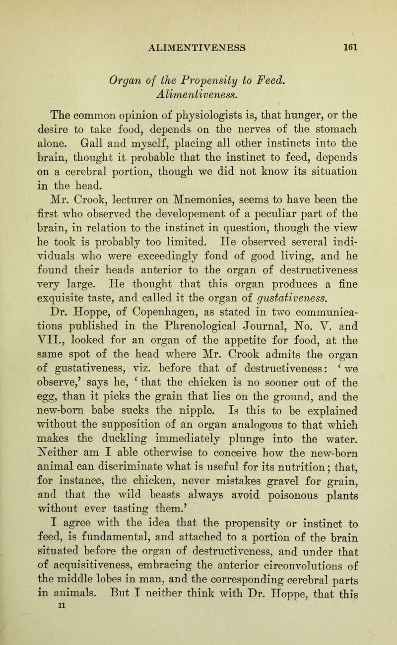 Organ of the Propensity to Feed. A limentiveness. The common opinion of physiologists is, that hunger, or the desire to take food, depends on the nerves of the stomach alone. Gall and myself, placing all other instincts into the brain, thought it probable that the instinct to feed, depends on a cerebral portion, though we did not know its situation in the head. Mr. Crook, lecturer on Mnemonics, seems, to have been the first who observed the developement of a peculiar part of the brain, in relation to the instinct in question, though the view he took is probably too limited. He observed several indi- viduals who were exceedingly fond of good living, and he found their heads anterior to the organ of destructiveness very large. He thought that this organ produces a fine exquisite taste, and called it the organ of gustativeness. Hr. Hoppe, of Copenhagen, as stated in two communica- tions published in the Phrenological Journal, Ho. V. and VII., looked for an organ of the appetite for food, at the same spot of the head where Mr. Crook admits the organ of gustativeness, viz. before that of destructiveness: ‘ we observe,’ says he, ‘ that the chicken is no sooner out of the egg, than it picks the grain that lies on the ground, and the new-born babe sucks the nipple. Is this to be explained without the supposition of an organ analogous to that which makes the duckling immediately plunge into the water. Neither am I able otherwise to conceive how the new-born animal can discriminate what is useful for its nutrition; that, for instance, the chicken, never mistakes gravel for grain, and that the wild beasts always avoid poisonous plants without ever tasting them.’ I agree with the idea that the propensity or instinct to feed, is fundamental, and attached to a portion of the brain situated before the organ of destructiveness, and under that of acquisitiveness, embracing the anterior circonvolutions of the middle lobes in man, and the corresponding cerebral parts in animals. But I neither think with Hr. Hoppe, that this 11