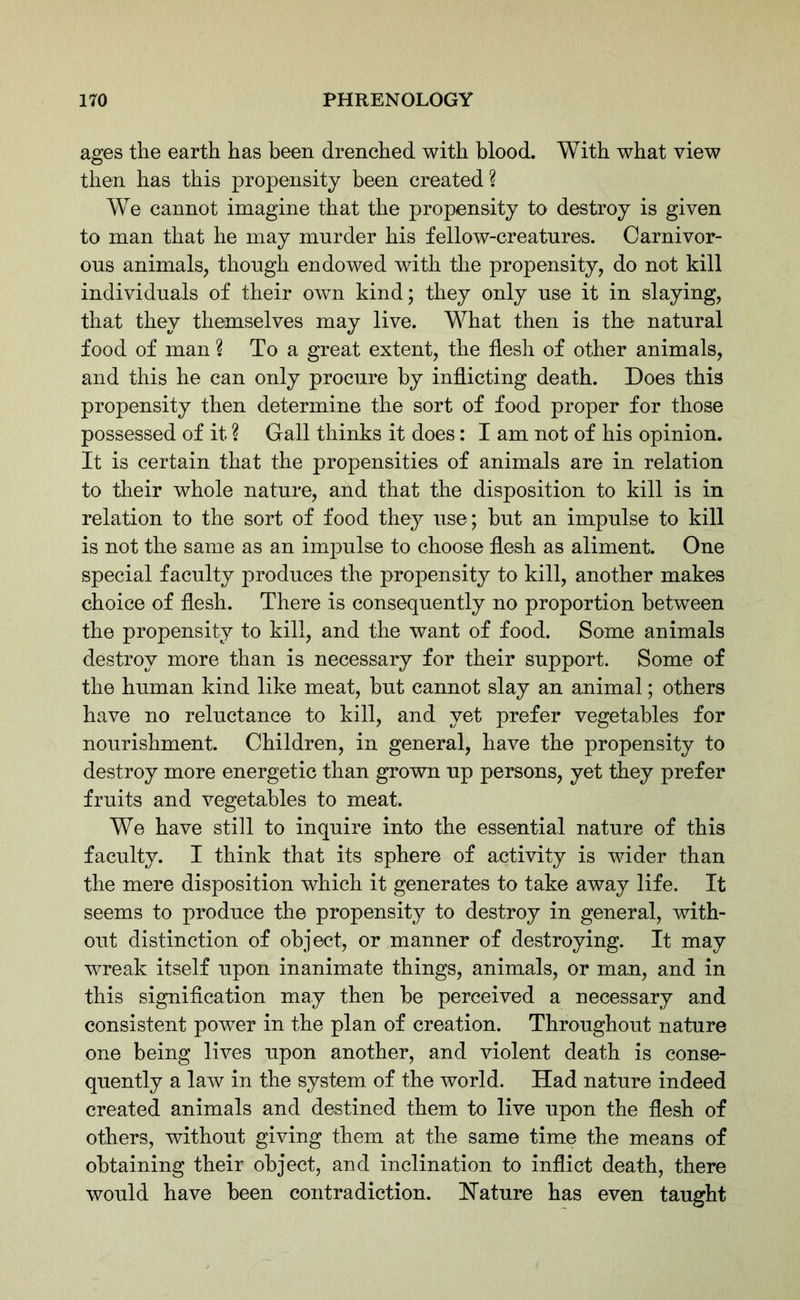 ages the earth has been drenched with blood. With what view then has this propensity been created? We cannot imagine that the propensity to destroy is given to man that he may murder his fellow-creatures. Carnivor- ous animals, though endowed with the propensity, do not kill individuals of their own kind; they only use it in slaying, that they themselves may live. What then is the natural food of man ? To a great extent, the flesh of other animals, and this he can only procure by inflicting death. Does this propensity then determine the sort of food proper for those possessed of it ? Gall thinks it does: I am not of his opinion. It is certain that the propensities of animals are in relation to their whole nature, and that the disposition to kill is in relation to the sort of food they use; but an impulse to kill is not the same as an impulse to choose flesh as aliment. One special faculty produces the propensity to kill, another makes choice of flesh. There is consequently no proportion between the propensity to kill, and the want of food. Some animals destroy more than is necessary for their support. Some of the human kind like meat, but cannot slay an animal; others have no reluctance to kill, and yet prefer vegetables for nourishment. Children, in general, have the propensity to destroy more energetic than grown up persons, yet they prefer fruits and vegetables to meat. We have still to inquire into the essential nature of this faculty. I think that its sphere of activity is wider than the mere disposition which it generates to take away life. It seems to produce the propensity to destroy in general, with- out distinction of object, or manner of destroying. It may wreak itself upon inanimate things, animals, or man, and in this signification may then be perceived a necessary and consistent power in the plan of creation. Throughout nature one being lives upon another, and violent death is conse- quently a law in the system of the world. Had nature indeed created animals and destined them to live upon the flesh of others, without giving them at the same time the means of obtaining their object, and inclination to inflict death, there would have been contradiction. Hature has even taught
