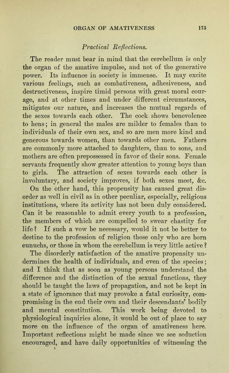 Practical Reflections. The reader must bear in mind that the cerebellum is only the organ of the amative impulse, and not of the generative power. Its influence in society is immense. It may excite various feelings, such as combativeness, adhesiveness, and destructiveness, inspire timid persons with great moral cour- age, and at other times and under different circumstances, mitigates our nature, and increases the mutual regards of the sexes towards each other. The cock shows benevolence to hens; in general the males are milder to females than to individuals of their own sex, and so are men more kind and generous towards women, than towards other men. Fathers are commonly more attached to daughters, than to sons, and mothers are often prepossessed in favor of their sons. Female servants frequently show greater attention to young hoys than to girls. The attraction of sexes towards each other is involuntary, and society improves, if both sexes meet, &c. On the other hand, this propensity has caused great dis- order as well in civil as in other peculiar, especially, religious institutions, where its activity has not been duly considered. Can it he reasonable to admit every youth to a profession, the members of which are compelled to swear chastity for life ? If such a vow he necessary, would it not he better to destine to the profession of religion those only who are horn eunuchs, or those in whom the cerebellum is very little active ? The disorderly satisfaction of the amative propensity un- dermines the health of individuals, and even of the species; and I think that as soon as young persons understand the difference and the distinction of the sexual functions, they should he taught the laws of propagation, and not he kept in a state of ignorance that may provoke a fatal curiosity, com- promising in the end their own and their descendants’ bodily and mental constitution. This work being devoted to physiological inquiries alone, it would he out of place to say more on the influence of the organ of amativeness here. Important reflections might he made since we see seduction encouraged, and have daily opportunities of witnessing the