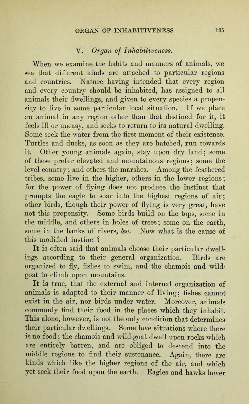 Y. Organ of Inhabitiveness. When we examine the habits and manners of animals, we see that different kinds are attached to particular regions and countries. Nature having intended that every region and every country should be inhabited, has assigned to all animals their dwellings, and given to every species a propen- sity to live in some particular local situation. If we place an animal in any region other than that destined for it, it feels ill or uneasy, and seeks to return to its natural dwelling. Some seek the water from the first moment of their existence. Turtles and ducks, as soon as they are hatched, run towards it. Other young animals again, stay upon dry land; some of these prefer elevated and mountainous regions; some the level country; and others the marshes. Among the feathered tribes, some live in the higher, others in the lower regions; for the power of flying does not produce the instinct that prompts the eagle to soar into the highest regions of air; other birds, though their power of flying is very great, have not this propensity. Some birds build on the tops, some in the middle, and others in holes of trees; some on the earth, some in the banks of rivers, &c. Now what is the cause of this modified instinct ? It is often said that animals choose their particular dwell- ings according to their general organization. Birds are organized to fly, fishes to swim, and the chamois and wild- goat to climb upon mountains. It is true, that the external and internal organization of animals is adapted to their manner of living; fishes cannot exist in the air, nor birds under water. Moreover, animals commonly find their food in the places which they inhabit. This alone, however, is not the only condition that determines their particular dwellings. Some love situations where there is no food; the chamois and wild-goat dwell upon rocks which are entirely barren, and are obliged to descend into the middle regions to find their sustenance. Again, there are kinds which like the higher regions of the air, and which yet seek their food upon the earth. Eagles and hawks hover