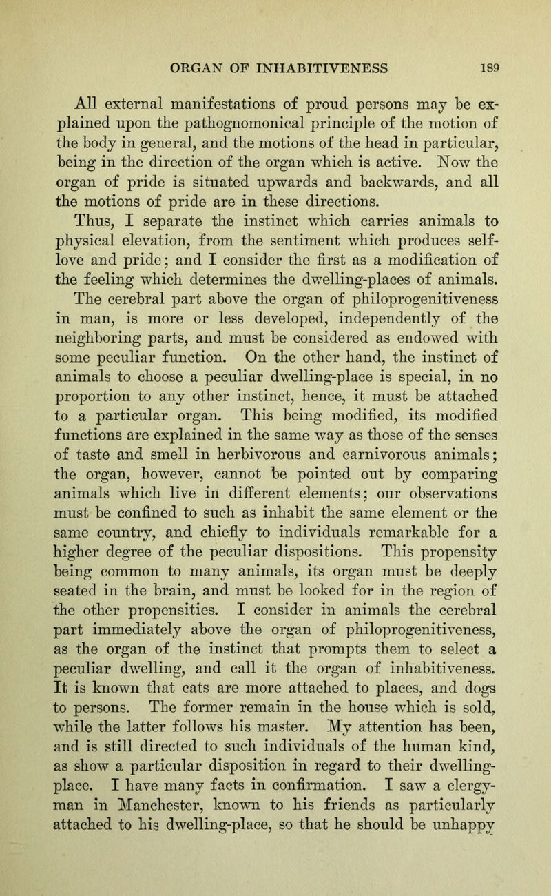 All external manifestations of proud persons may be ex- plained upon the pathognomonical principle of the motion of the body in general, and the motions of the head in particular, being in the direction of the organ which is active. Now the organ of pride is situated upwards and backwards, and all the motions of pride are in these directions. Thus, I separate the instinct which carries animals to physical elevation, from the sentiment which produces self- love and pride; and I consider the first as a modification of the feeling which determines the dwelling-places of animals. The cerebral part above the organ of philoprogenitiveness in man, is more or less developed, independently of the neighboring parts, and must be considered as endowed with some peculiar function. On the other hand, the instinct of animals to choose a peculiar dwelling-place is special, in no proportion to any other instinct, hence, it must be attached to a particular organ. This being modified, its modified functions are explained in the same way as those of the senses of taste and smell in herbivorous and carnivorous animals; the organ, however, cannot be pointed out by comparing animals which live in different elements; our observations must be confined to such as inhabit the same element or the same country, and chiefly to individuals remarkable for a higher degree of the peculiar dispositions. This propensity being common to many animals, its organ must be deeply seated in the brain, and must be looked for in the region of the other propensities. I consider in animals the cerebral part immediately above the organ of philoprogenitiveness, as the organ of the instinct that prompts them to select a peculiar dwelling, and call it the organ of inhabitiveness. It is known that cats are more attached to places, and dogs to persons. The former remain in the house which is sold, while the latter follows his master. My attention has been, and is still directed to such individuals of the human kind, as show a particular disposition in regard to their dwelling- place. I have many facts in confirmation. I saw a clergy- man in Manchester, known to his friends as particularly attached to his dwelling-place, so that he should be unhappy