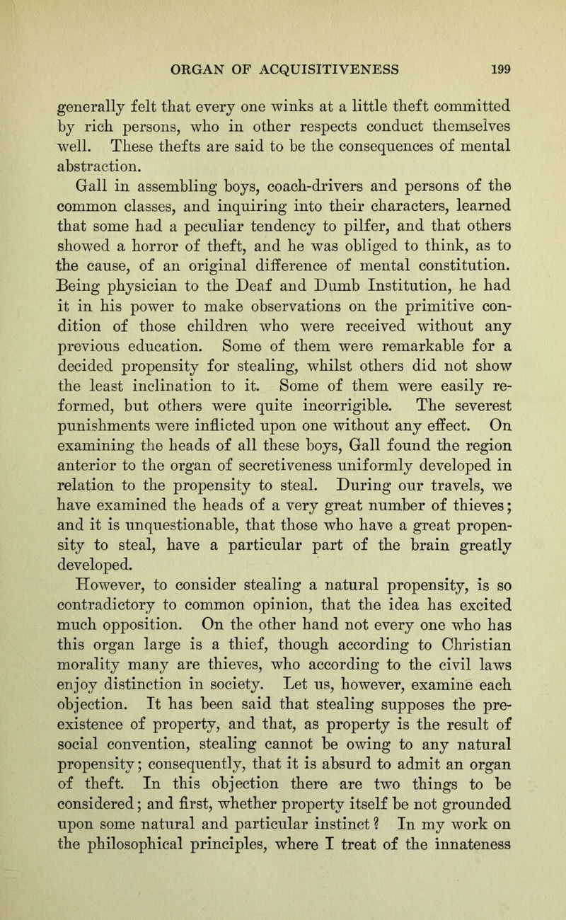 generally felt that every one winks at a little theft committed by rich persons, who in other respects conduct themselves well. These thefts are said to be the consequences of mental abstraction. Gall in assembling boys, coach-drivers and persons of the common classes, and inquiring into their characters, learned that some had a peculiar tendency to pilfer, and that others showed a horror of theft, and he was obliged to think, as to the cause, of an original difference of mental constitution. Being physician to the Deaf and Dumb Institution, he had it in his power to make observations on the primitive con- dition of those children who were received without any previous education. Some of them were remarkable for a decided propensity for stealing, whilst others did not show the least inclination to it. Some of them were easily re- formed, but others were quite incorrigible. The severest punishments were inflicted upon one without any effect. On examining the heads of all these boys, Gall found the region anterior to the organ of secretiveness uniformly developed in relation to the propensity to steal. During our travels, we have examined the heads of a very great number of thieves; and it is unquestionable, that those who have a great propen- sity to steal, have a particular part of the brain greatly developed. However, to consider stealing a natural propensity, is so contradictory to common opinion, that the idea has excited much opposition. On the other hand not every one who has this organ large is a thief, though according to Christian morality many are thieves, who according to the civil laws enjoy distinction in society. Let us, however, examine each objection. It has been said that stealing supposes the pre- existence of property, and that, as property is the result of social convention, stealing cannot be owing to any natural propensity; consequently, that it is absurd to admit an organ of theft. In this objection there are two things to be considered; and first, whether property itself be not grounded upon some natural and particular instinct ? In my work on the philosophical principles, where I treat of the innateness