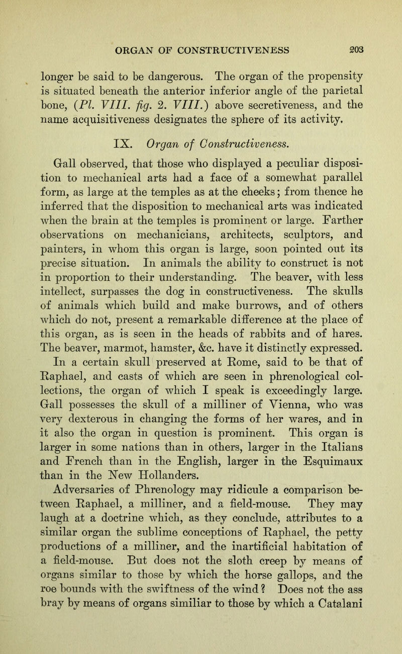 longer be said to be dangerous. The organ of the propensity is situated beneath the anterior inferior angle of the parietal bone, (PI. VIII. fig. 2. VIII.) above secretiveness, and the name acquisitiveness designates the sphere of its activity. IX. Organ of Constructiveness. Gall observed, that those who displayed a peculiar disposi- tion to mechanical arts had a face of a somewhat parallel form, as large at the temples as at the cheeks; from thence he inferred that the disposition to mechanical arts was indicated when the brain at the temples is prominent or large. Farther observations on mechanicians, architects, sculptors, and painters, in whom this organ is large, soon pointed out its precise situation. In animals the ability to construct is not in proportion to their understanding. The beaver, with less intellect, surpasses the dog in constructiveness. The skulls of animals which build and make burrows, and of others which do not, present a remarkable difference at the place of this organ, as is seen in the heads of rabbits and of hares. The beaver, marmot, hamster, &c. have it distinctly expressed. In a certain skull preserved at Rome, said to be that of Raphael, and casts of which are seen in phrenological col- lections, the organ of which I speak is exceedingly large. Gall possesses the skull of a milliner of Vienna, who was very dexterous in changing the forms of her wares, and in it also the organ in question is prominent. This organ is larger in some nations than in others, larger in the Italians and French than in the English, larger in the Esquimaux than in the Hew Hollanders. Adversaries of Phrenology may ridicule a comparison be- tween Raphael, a milliner, and a field-mouse. They may laugh at a doctrine which, as they conclude, attributes to a similar organ the sublime conceptions of Raphael, the petty productions of a milliner, and the inartificial habitation of a field-mouse. But does not the sloth creep by means of organs similar to those by which the horse gallops, and the roe bounds with the swiftness of the wind ? Does not the ass bray by means of organs similiar to those by which a Catalani