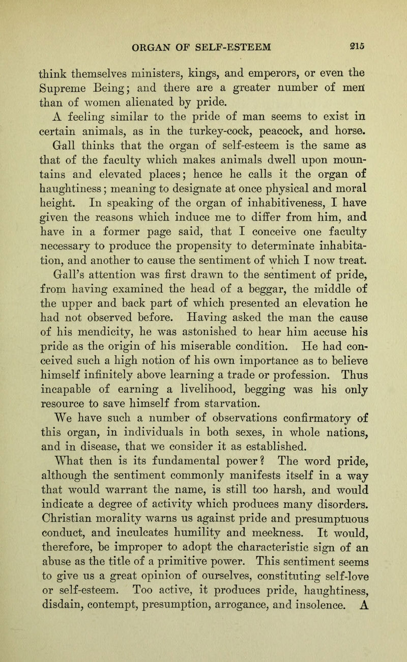 think themselves ministers, kings, and emperors, or even the Supreme Being; and there are a greater number of meR than of women alienated by pride. A feeling similar to the pride of man seems to exist in certain animals, as in the turkey-cock, peacock, and horse. Gall thinks that the organ of self-esteem is the same as that of the faculty which makes animals dwell upon moun- tains and elevated places; hence he calls it the organ of haughtiness; meaning to designate at once physical and moral height. In speaking of the organ of inhabitiveness, I have given the reasons which induce me to differ from him, and have in a former page said, that I conceive one faculty necessary to produce the propensity to determinate inhabita- tion, and another to cause the sentiment of which I now treat. Gall’s attention was first drawn to the sentiment of pride, from having examined the head of a beggar, the middle of the upper and back part of which presented an elevation he had not observed before. Having asked the man the cause of his mendicity, he wTas astonished to hear him accuse his pride as the origin of his miserable condition. He had con- ceived such a high notion of his own importance as to believe himself infinitely above learning a trade or profession. Thus incapable of earning a livelihood, begging was his only resource to save himself from starvation. We have such a number of observations confirmatory of this organ, in individuals in both sexes, in whole nations, and in disease, that we consider it as established. What then is its fundamental power? The word pride, although the sentiment commonly manifests itself in a way that would warrant the name, is still too harsh, and would indicate a degree of activity which produces many disorders. Christian morality warns us against pride and presumptuous conduct, and inculcates humility and meekness. It would, therefore, be improper to adopt the characteristic sign of an abuse as the title of a primitive power. This sentiment seems to give us a great opinion of ourselves, constituting self-love or self-esteem. Too active, it produces pride, haughtiness, disdain, contempt, presumption, arrogance, and insolence. A