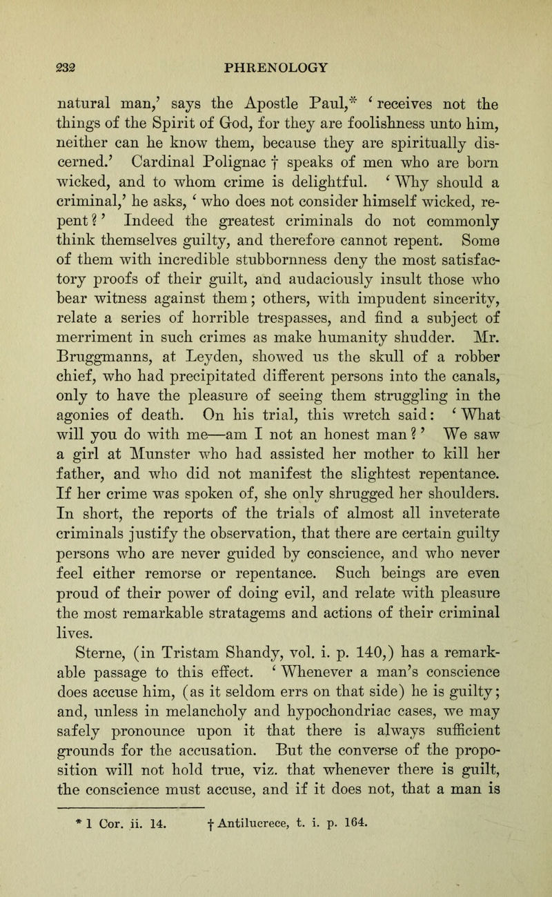 natural man/ says the Apostle Paul,* ‘ receives not the things of the Spirit of God, for they are foolishness unto him, neither can he know them, because they are spiritually dis- cerned.’ Cardinal Polignac f speaks of men who are bom wicked, and to whom crime is delightful. ‘ Why should a criminal/ he asks, ‘ who does not consider himself wicked, re- pent ?’ Indeed the greatest criminals do not commonly think themselves guilty, and therefore cannot repent. Some of them with incredible stubbornness deny the most satisfac- tory proofs of their guilt, and audaciously insult those who bear witness against them; others, with impudent sincerity, relate a series of horrible trespasses, and find a subject of merriment in such crimes as make humanity shudder. Mr. Bruggmanns, at Leyden, showed us the skull of a robber chief, who had precipitated different persons into the canals, only to have the pleasure of seeing them struggling in the agonies of death. On his trial, this wretch said: ‘ What will you do with me—am I not an honest man?’ We saw a girl at Munster who had assisted her mother to kill her father, and who did not manifest the slightest repentance. If her crime was spoken of, she only shrugged her shoulders. In short, the reports of the trials of almost all inveterate criminals justify the observation, that there are certain guilty persons who are never guided by conscience, and who never feel either remorse or repentance. Such beings are even proud of their power of doing evil, and relate with pleasure the most remarkable stratagems and actions of their criminal lives. Sterne, (in Tristam Shandy, vol. i. p. 140,) has a remark- able passage to this effect. ‘ Whenever a man’s conscience does accuse him, (as it seldom errs on that side) he is guilty; and, unless in melancholy and hypochondriac cases, we may safely pronounce upon it that there is always sufficient grounds for the accusation. But the converse of the propo- sition will not hold true, viz. that whenever there is guilt, the conscience must accuse, and if it does not, that a man is * 1 Cor. ii. 14. f Antilucrece, t. i. p. 164.