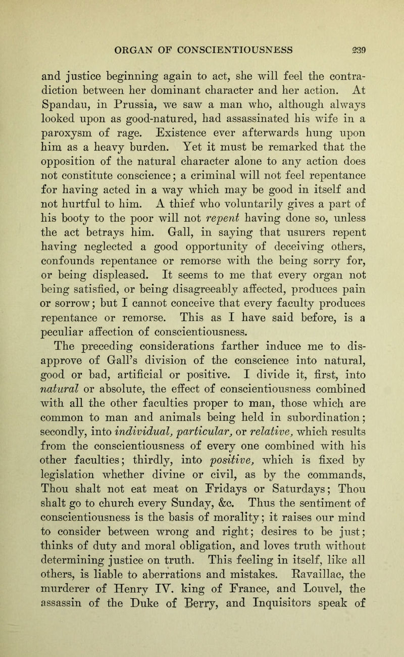 and justice beginning again to act, she will feel tbe contra- diction between her dominant character and her action. At Spandau, in Prussia, we saw a man who, although always looked upon as good-natured, had assassinated his wife in a paroxysm of rage. Existence ever afterwards hung upon him as a heavy burden. Yet it must be remarked that the opposition of the natural character alone to any action does not constitute conscience; a criminal will not feel repentance for having acted in a way which may be good in itself and not hurtful to him. A thief who voluntarily gives a part of his booty to the poor will not repent having done so, unless the act betrays him. Grail, in saying that usurers repent having neglected a good opportunity of deceiving others, confounds repentance or remorse with the being sorry for, or being displeased. It seems to me that every organ not being satisfied, or being disagreeably affected, produces pain or sorrow; but I cannot conceive that every faculty produces repentance or remorse. This as I have said before, is a peculiar affection of conscientiousness. The preceding considerations farther induce me to dis- approve of Gall’s division of the conscience into natural, good or bad, artificial or positive. I divide it, first, into natural or absolute, the effect of conscientiousness combined with all the other faculties proper to man, those which are common to man and animals being held in subordination; secondly, into individual, particular, or relative, which results from the conscientiousness of every one combined with his other faculties; thirdly, into positive, which is fixed by legislation whether divine or civil, as by the commands, Thou shalt not eat meat on Fridays or Saturdays; Thou shalt go to church every Sunday, &c. Thus the sentiment of conscientiousness is the basis of morality; it raises our mind to consider between wrong and right; desires to be just; thinks of duty and moral obligation, and loves truth without determining justice on truth. This feeling in itself, like all others, is liable to aberrations and mistakes. Pavaillac, the murderer of Henry IV. king of France, and Louvel, the assassin of the Duke of Berry, and Inquisitors speak of