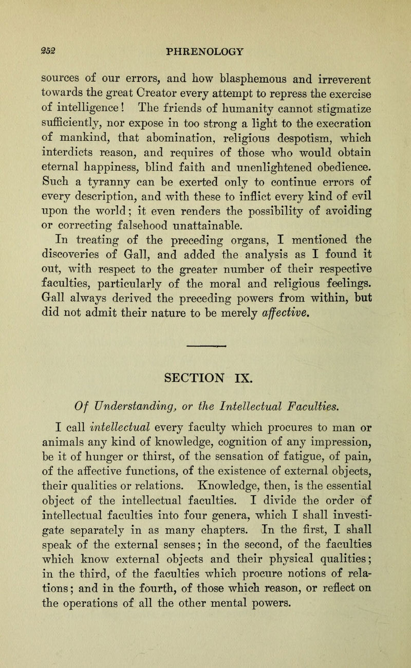 sources of our errors, and how blasphemous and irreverent towards the great Creator every attempt to repress the exercise of intelligence! The friends of humanity cannot stigmatize sufficiently, nor expose in too strong a light to the execration of mankind, that abomination, religious despotism, which interdicts reason, and requires of those who would obtain eternal happiness, blind faith and unenlightened obedience. Such a tyranny can be exerted only to continue errors of every description, and with these to inflict every kind of evil upon the world; it even renders the possibility of avoiding or correcting falsehood unattainable. In treating of the preceding organs, I mentioned the discoveries of Gall, and added the analysis as I found it out, with respect to the greater number of their respective faculties, particularly of the moral and religious feelings. Gall always derived the preceding powers from within, but did not admit their nature to be merely affective. SECTION IX. Of Understanding, or the Intellectual Faculties. I call intellectual every faculty which procures to man or animals any kind of knowledge, cognition of any impression, be it of hunger or thirst, of the sensation of fatigue, of pain, of the affective functions, of the existence of external objects, their qualities or relations. Knowledge, then, is the essential object of the intellectual faculties. I divide the order of intellectual faculties into four genera, which I shall investi- gate separately in as many chapters. In the first, I shall speak of the external senses; in the second, of the faculties which know external objects and their physical qualities; in the third, of the faculties which procure notions of rela- tions ; and in the fourth, of those which reason, or reflect on the operations of all the other mental powers.