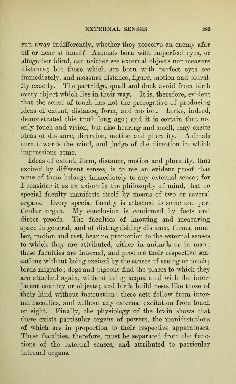 run away indifferently, whether they perceive an enemy afar off or near at hand ? Animals born with imperfect eyes, or altogether blind, can neither see external objects nor measure distance; hut those which are born with perfect eyes see immediately, and measure distance, figure, motion and plural- ity exactly. The partridge, quail and duck avoid from birth every object which lies in their way. It is, therefore, evident that the sense of touch has not the prerogative of producing ideas of extent, distance, form, and motion. Locke, indeed, demonstrated this truth long ago; and it is certain that not only touch and vision, but also hearing and smell, may excite ideas of distance, direction, motion and plurality. Animals turn towards the wind, and judge of the direction in which impressions come. Ideas of extent, form, distance, motion and plurality, thus excited by different senses, is to me an evident proof that none of them belongs immediately to any external sense; for I consider it as an axiom in the philosophy of mind, that no special faculty manifests itself by means of two or several organs. Every special faculty is attached to some one par- ticular organ. My conclusion is confirmed by facts and direct proofs. The faculties of knowing and measuring space in general, and of distinguishing distance, forms, num- ber, motion and rest, bear no proportion to the external senses to which they are attributed, either in animals or in man; these faculties are internal, and produce their respective sen- sations without being excited by the senses of seeing or touch; birds migrate; dogs and pigeons find the places to which they are attached again, without being acquainted with the inter- jacent country or objects; and birds build nests like those of their kind without instruction; these acts follow from inter- nal faculties, and without any external excitation from touch or sight. Finally, the physiology of the brain shows that there exists particular organs of powers, the manifestations of which are in proportion to their respective apparatuses. These faculties, therefore, must be separated from the func- tions of the external senses, and attributed to particular internal organs.
