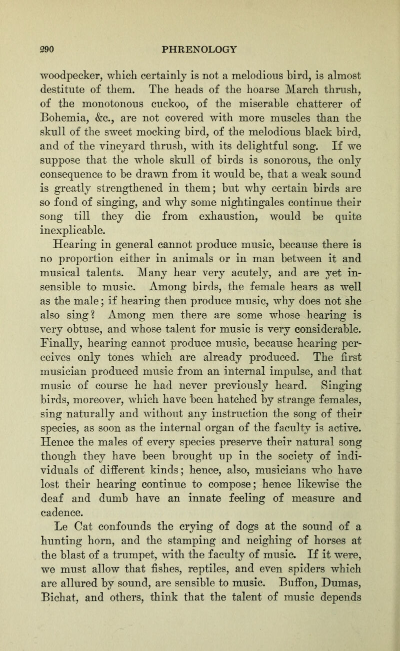 woodpecker, which certainly is not a melodious bird, is almost destitute of them. The heads of the hoarse March thrush, of the monotonous cuckoo, of the miserable chatterer of Bohemia, &c., are not covered with more muscles than the skull of the sweet mocking bird, of the melodious black bird, and of the vineyard thrush, with its delightful song. If we suppose that the whole skull of birds is sonorous, the only consequence to be drawn from it would he, that a weak sound is greatly strengthened in them; but why certain birds are so fond of singing, and why some nightingales continue their song till they die from exhaustion, would be quite inexplicable. Hearing in general cannot produce music, because there is no proportion either in animals or in man between it and musical talents. Many hear very acutely, and are yet in- sensible to music. Among birds, the female hears as well as the male; if hearing then produce music, why does not she also sing? Among men there are some whose hearing is very obtuse, and whose talent for music is very considerable. Finally, hearing cannot produce music, because hearing per- ceives only tones which are already produced. The first musician produced music from an internal impulse, and that music of course he had never previously heard. Singing birds, moreover, which have been hatched by strange females, sing naturally and without any instruction the song of their species, as soon as the internal organ of the faculty is active. Hence the males of every species preserve their natural song though they have been brought up in the society of indi- viduals of different kinds; hence, also, musicians who have lost their hearing continue to compose; hence likewise the deaf and dumb have an innate feeling of measure and cadence. Le Cat confounds the crying of dogs at the sound of a hunting horn, and the stamping and neighing of horses at the blast of a trumpet, with the faculty of music. If it were, we must allow that fishes, reptiles, and even spiders which are allured by sound, are sensible to music. Buffon, Dumas, Bichat, and others, think that the talent of music depends