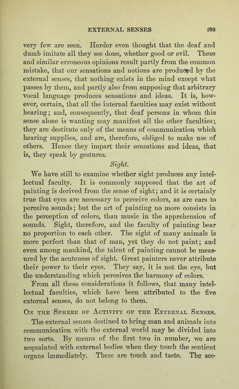 very few are seen. Herder even thought that the deaf and dumb imitate all they see done, whether good or evil. These and similar erroneous opinions result partly from the common mistake, that our sensations and notions are produced by the external senses, that nothing exists in the mind except what passes by them, and partly also from supposing that arbitrary vocal language produces sensations and ideas. It is, how- ever, certain, that all the internal faculties may exist without hearing; and, consequently, that deaf persons in whom this sense alone is wanting may manifest all the other faculties; they are destitute only of the means of communication which hearing supplies, and are, therefore; obliged to make use of others. Hence they impart their sensations and ideas, that is, they speak by gestures. Sight. We have still to examine whether sight produces any intel- lectual faculty. It is commonly supposed that the art of painting is derived from the sense of sight; and it is certainly true that eves are necessary to perceive colors, as are ears to perceive sounds; but the art of painting no more consists in the perception of colors, than music in the apprehension of sounds. Sight, therefore, and the faculty of painting bear no proportion to each other. The sight of many animals is more perfect than that of man, yet they do not paint; and even among mankind, the talent of painting cannot be meas- ured by the acuteness of sight. Great painters never attribute their power to their eyes. They say, it is not the eye, but the understanding which perceives the harmony of colors. From all these considerations it follows, that many intel- lectual faculties, which have been attributed to the five external senses, do not belong to them. On the Sphere of Activity of the External Senses. The external senses destined to bring man and animals into communication with the external world may be divided into two sorts. By means of the first two in number, we are acquainted with external bodies when they touch the sentient organs immediately. These are touch and taste. The sec-