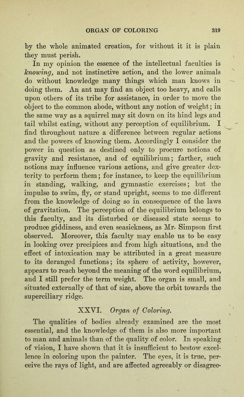 by the whole animated creation, for without it it is plain they must perish. In my opinion the essence of the intellectual faculties is knowing, and not instinctive action, and the lower animals do without knowledge many things which man knows in doing them. An ant may find an object too heavy, and calls upon others of its tribe for assistance, in order to move the object to the common abode, without any notion of weight; in the same way as a squirrel may sit down on its hind legs and tail whilst eating, without any perception of equilibrium. I find throughout nature a difference between regular actions and the powers of knowing them. Accordingly I consider the power in question as destined only to procure notions of gravity and resistance, and of equilibrium; farther, such notions may influence various actions, and give greater dex- terity to perform them; for instance, to keep the equilibrium in standing, walking, and gymnastic exercises; but the impulse to swim, fly, or stand upright, seems to me different from the knowledge of doing so in consequence of the laws of gravitation. The perception of the equilibrium belongs to this faculty, and its disturbed or diseased state seems to produce giddiness, and even seasickness, as Mr- Simpson first observed. Moreover, this faculty may enable us to be easy in looking over precipices and from high situations, and the effect of intoxication may be attributed in a great measure to its deranged functions; its sphere of activity, however, appears to reach beyond the meaning of the word equilibrium, and I still prefer the term weight. The organ is small, and situated externally of that of size, above the orbit towards the superciliary ridge. XXVI. Organ of Coloring. The qualities of bodies already examined are the most essential, and the knowledge of them is also more important to man and animals than of the quality of color. In speaking of vision, I have shown that it is insufficient to bestow excel- lence in coloring upon the painter. The eyes, it is true, per- ceive the rays of light, and are affected agreeably or disagree-
