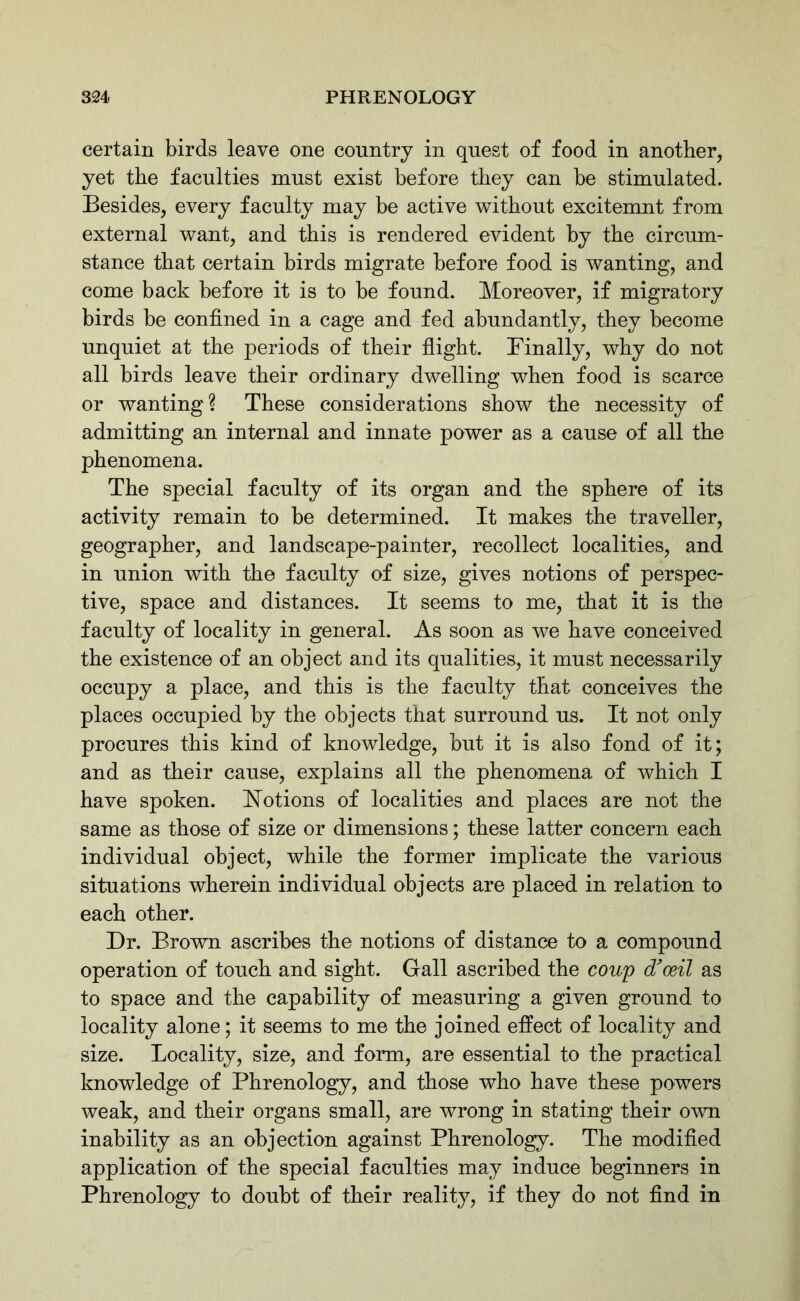 certain birds leave one country in quest of food in another, yet the faculties must exist before they can be stimulated. Besides, every faculty may be active without excitemnt from external want, and this is rendered evident by the circum- stance that certain birds migrate before food is wanting, and come back before it is to be found. Moreover, if migratory birds be confined in a cage and fed abundantly, they become unquiet at the periods of their flight. Finally, why do not all birds leave their ordinary dwelling when food is scarce or wanting? These considerations show the necessity of admitting an internal and innate power as a cause of all the phenomena. The special faculty of its organ and the sphere of its activity remain to be determined. It makes the traveller, geographer, and landscape-painter, recollect localities, and in union with the faculty of size, gives notions of perspec- tive, space and distances. It seems to me, that it is the faculty of locality in general. As soon as we have conceived the existence of an object and its qualities, it must necessarily occupy a place, and this is the faculty that conceives the places occupied by the objects that surround us. It not only procures this kind of knowledge, but it is also fond of it; and as their cause, explains all the phenomena of which I have spoken. Notions of localities and places are not the same as those of size or dimensions; these latter concern each individual object, while the former implicate the various situations wherein individual objects are placed in relation to each other. Dr. Brown ascribes the notions of distance to a compound operation of touch and sight. Gall ascribed the coup dfoeil as to space and the capability of measuring a given ground to locality alone; it seems to me the joined effect of locality and size. Locality, size, and form, are essential to the practical knowledge of Phrenology, and those who have these powers weak, and their organs small, are wrong in stating their own inability as an objection against Phrenology. The modified application of the special faculties may induce beginners in Phrenology to doubt of their reality, if they do not find in