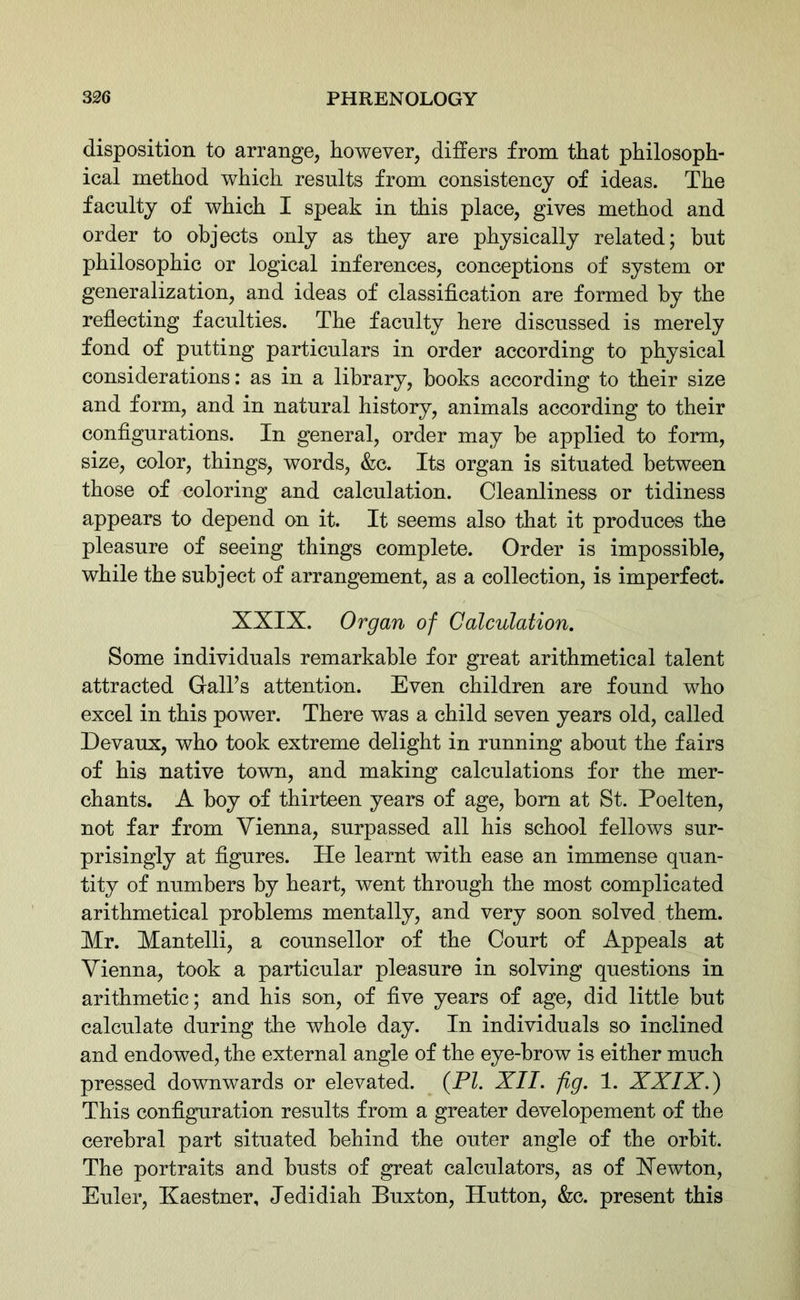 disposition to arrange, however, differs from that philosoph- ical method which results from consistency of ideas. The faculty of which I speak in this place, gives method and order to objects only as they are physically related; but philosophic or logical inferences, conceptions of system or generalization, and ideas of classification are formed by the reflecting faculties. The faculty here discussed is merely fond of putting particulars in order according to physical considerations: as in a library, books according to their size and form, and in natural history, animals according to their configurations. In general, order may be applied to form, size, color, things, words, &c. Its organ is situated between those of coloring and calculation. Cleanliness or tidiness appears to depend on it. It seems also that it produces the pleasure of seeing things complete. Order is impossible, while the subject of arrangement, as a collection, is imperfect. XXIX. Organ of Calculation. Some individuals remarkable for great arithmetical talent attracted Gall’s attention. Even children are found who excel in this power. There was a child seven years old, called Devaux, who took extreme delight in running about the fairs of his native town, and making calculations for the mer- chants. A boy of thirteen years of age, bom at St. Poelten, not far from Vienna, surpassed all his school fellows sur- prisingly at figures. He learnt with ease an immense quan- tity of numbers by heart, went through the most complicated arithmetical problems mentally, and very soon solved them. Mr. Mantelli, a counsellor of the Court of Appeals at Vienna, took a particular pleasure in solving questions in arithmetic; and his son, of five years of age, did little but calculate during the whole day. In individuals so inclined and endowed, the external angle of the eye-brow is either much pressed downwards or elevated. (PI. XII. fig. 1. XXIX.) This configuration results from a greater developement of the cerebral part situated behind the outer angle of the orbit. The portraits and busts of great calculators, as of Xewton, Euler, Kaestner, Jedidiah Buxton, Hutton, &c. present this