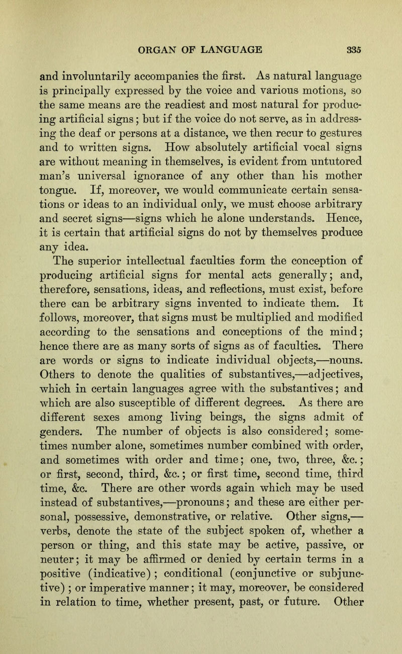 and involuntarily accompanies the first. As natural language is principally expressed by the voice and various motions, so the same means are the readiest and most natural for produc- ing artificial signs; but if the voice do not serve, as in address- ing the deaf or persons at a distance, we then recur to gestures and to written signs. How absolutely artificial vocal signs are without meaning in themselves, is evident from untutored man’s universal ignorance of any other than his mother tongue. If, moreover, we would communicate certain sensa- tions or ideas to an individual only, we must choose arbitrary and secret signs—signs which he alone understands. Hence, it is certain that artificial signs do not by themselves produce any idea. The superior intellectual faculties form the conception of producing artificial signs for mental acts generally; and, therefore, sensations, ideas, and reflections, must exist, before there can be arbitrary signs invented to indicate them. It follows, moreover, that signs must be multiplied and modified according to the sensations and conceptions of the mind; hence there are as many sorts of signs as of faculties. There are words or signs to indicate individual objects,—nouns. Others to denote the qualities of substantives,—adjectives, which in certain languages agree with the substantives; and which are also susceptible of different degrees. As there are different sexes among living beings, the signs admit of genders. The number of objects is also considered; some- times number alone, sometimes number combined with order, and sometimes with order and time; one, two, three, &c.; or first, second, third, &c.; or first time, second time, third time, &c. There are other words again which may be used instead of substantives,—pronouns; and these are either per- sonal, possessive, demonstrative, or relative. Other signs,— verbs, denote the state of the subject spoken of, whether a person or thing, and this state may be active, passive, or neuter; it may be affirmed or denied by certain terms in a positive (indicative) ; conditional (conjunctive or subjunc- tive) ; or imperative manner; it may, moreover, be considered in relation to time, whether present, past, or future. Other