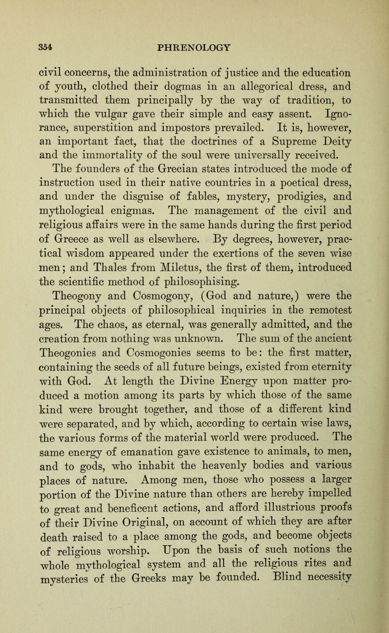 civil concerns, the administration of justice and the education of youth, clothed their dogmas in an allegorical dress, and transmitted them principally by the way of tradition, to which the vulgar gave their simple and easy assent. Igno- rance, superstition and impostors prevailed. It is, however, an important fact, that the doctrines of a Supreme Deity and the immortality of the soul were universally received. The founders of the Grecian states introduced the mode of instruction used in their native countries in a poetical dress, and under the disguise of fables, mystery, prodigies, and mythological enigmas. The management of the civil and religious affairs were in the same hands during the first period of Greece as well as elsewhere. By degrees, however, prac- tical wisdom appeared under the exertions of the seven wise men; and Thales from Miletus, the first of them, introduced the scientific method of philosophising. Theogony and Cosmogony, (God and nature,) were the principal objects of philosophical inquiries in the remotest ages. The chaos, as eternal, was generally admitted, and the creation from nothing was unknown. The sum of the ancient Theogonies and Cosmogonies seems to be: the first matter, containing the seeds of all future beings, existed from eternity with God. At length the Divine Energy upon matter pro- duced a motion among its parts by which those of the same kind were brought together, and those of a different kind were separated, and by which, according to certain wise laws, the various forms of the material world were produced. The same energy of emanation gave existence to animals, to men, and to gods, who inhabit the heavenly bodies and various places of nature. Among men, those who possess a larger portion of the Divine nature than others are hereby impelled to great and beneficent actions, and afford illustrious proofs of their Divine Original, on account of which they are after death raised to a place among the gods, and become objects of religious worship. Upon the basis of such notions the whole mythological system and all the religious rites and mysteries of the Greeks may be founded. Blind necessity