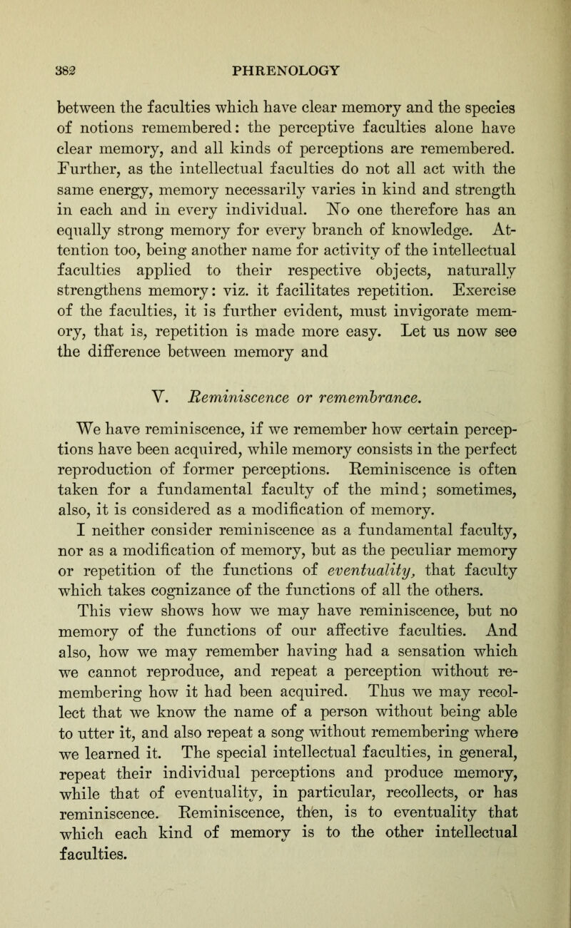 between the faculties which have clear memory and the species of notions remembered: the perceptive faculties alone have clear memory, and all kinds of perceptions are remembered. Further, as the intellectual faculties do not all act with the same energy, memory necessarily varies in kind and strength in each and in every individual. No one therefore has an equally strong memory for every branch of knowledge. At- tention too, being another name for activity of the intellectual faculties applied to their respective objects, naturally strengthens memory: viz. it facilitates repetition. Exercise of the faculties, it is further evident, must invigorate mem- ory, that is, repetition is made more easy. Let us now see the difference between memory and V. Reminiscence or remembrance. We have reminiscence, if we remember how certain percep- tions have been acquired, while memory consists in the perfect reproduction of former perceptions. Reminiscence is often taken for a fundamental faculty of the mind; sometimes, also, it is considered as a modification of memory. I neither consider reminiscence as a fundamental faculty, nor as a modification of memory, but as the peculiar memory or repetition of the functions of eventuality, that faculty which takes cognizance of the functions of all the others. This view shows how we may have reminiscence, but no memory of the functions of our affective faculties. And also, how we may remember having had a sensation which we cannot reproduce, and repeat a perception without re- membering how it had been acquired. Thus we may recol- lect that we know the name of a person without being able to utter it, and also repeat a song without remembering where we learned it. The special intellectual faculties, in general, repeat their individual perceptions and produce memory, while that of eventuality, in particular, recollects, or has reminiscence. Reminiscence, thfen, is to eventuality that which each kind of memory is to the other intellectual faculties.