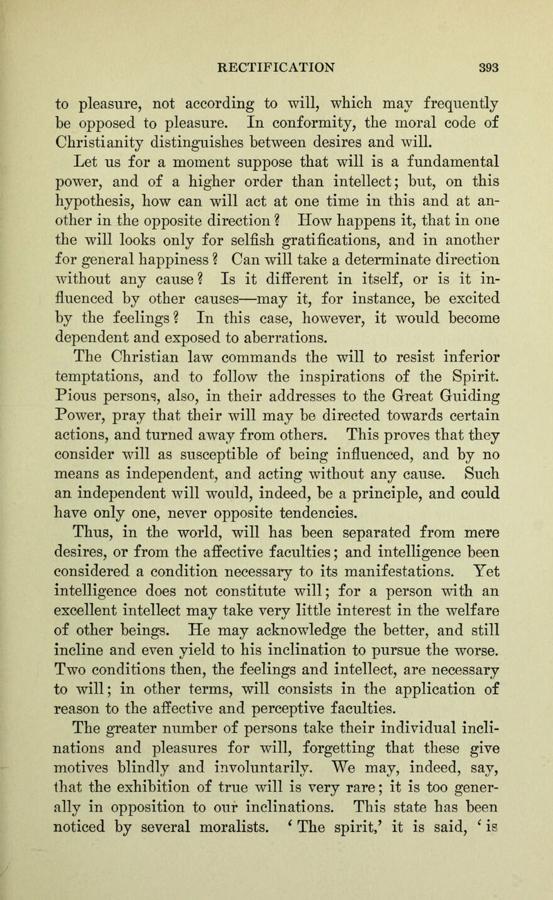 to pleasure, not according to will, which may frequently be opposed to pleasure. In conformity, the moral code of Christianity distinguishes between desires and will. Let us for a moment suppose that will is a fundamental power, and of a higher order than intellect; but, on this hypothesis, how can will act at one time in this and at an- other in the opposite direction ? How happens it, that in one the will looks only for selfish gratifications, and in another for general happiness ? Can will take a determinate direction without any cause ? Is it different in itself, or is it in- fluenced by other causes—may it, for instance, be excited by the feelings? In this case, however, it would become dependent and exposed to aberrations. The Christian law commands the will to resist inferior temptations, and to follow the inspirations of the Spirit. Pious persons, also, in their addresses to the Great Guiding Power, pray that their will may be directed towards certain actions, and turned away from others. This proves that they consider will as susceptible of being influenced, and by no means as independent, and acting without any cause. Such an independent will would, indeed, be a principle, and could have only one, never opposite tendencies. Thus, in the world, will has been separated from mere desires, or from the affective faculties; and intelligence been considered a condition necessary to its manifestations. Yet intelligence does not constitute will; for a person with an excellent intellect may take very little interest in the welfare of other beings. He may acknowledge the better, and still incline and even yield to his inclination to pursue the worse. Two conditions then, the feelings and intellect, are necessary to will; in other terms, will consists in the application of reason to the affective and perceptive faculties. The greater number of persons take their individual incli- nations and pleasures for will, forgetting that these give motives blindly and involuntarily. We may, indeed, say, that the exhibition of true will is very rare; it is too gener- ally in opposition to our inclinations. This state has been noticed by several moralists. ‘ The spirit/ it is said, ‘ is