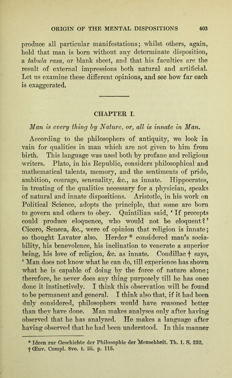 produce all particular manifestations; whilst others, again, hold that man is bom without any determinate disposition, a tabula rasa, or blank sheet, and that his faculties are the result of external impressions both natural and artificial. Let us examine these different opinions, and see how far each is exaggerated. CHAPTER I. Man is every thing by Nature, or, all is innate in Man. According to the philosophers of antiquity, we look in vain for qualities in man which are not given to him from birth. This language was used both by profane and religious writers. Plato, in his Republic, considers philosophical and mathematical talents, memory, and the sentiments of pride, ambition, courage, sensuality, &c., as innate. Hippocrates, in treating of the qualities necessary for a physician, speaks of natural and innate dispositions. Aristotle, in his work on Political Science, adopts the principle, that some- are bom to govern and others to obey. Quintilian said, ‘ If precepts could produce eloquence, who would not be eloquent ?9 Cicero, Seneca, &c., were of opinion that religion is innate ; so thought Lavater also. Herder * considered man’s socia- bility, his benevolence, his inclination to venerate a superior being, his love of religion, &c. as innate. Condillac f says, ‘ Man does not know what he can do, till experience has shown what he is capable of doing by the force of nature alone; therefore, he never does any thing purposely till he has once done it instinctively. I think this observation will be found to be permanent and general. I think also that, if it had been duly considered, philosophers would have reasoned better than they have done. Man makes analyses only after having observed that he has analyzed. He makes a language after having observed that he had been understood. In this manner * Ideen zur Geschiehte der Philosophie der Menschheit. Th. 1. S. 252. f CEuv. Compl. 8vo. t. iii. p. 115.