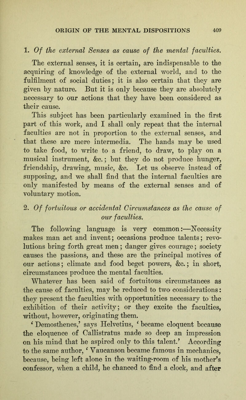 1. Of the external Senses as cause of the mental faculties. The external senses, it is certain, are indispensable to the acquiring of knowledge of the external world, and to the fulfilment of social duties; it is also certain that they are given by nature. But it is only because they are absolutely necessary to our actions that they have been considered as their cause. This subject has been particularly examined in the first part of this work, and I shall only repeat that the internal faculties are not in proportion to the external senses, and that these are mere intermedia. The hands may be used to take food, to -write to a friend, to draw, to play on a musical instrument, &c.; but they do not produce hunger, friendship, drawing, music, &c. Let us observe instead of supposing, and we shall find that the internal faculties are only manifested by means of the external senses and of voluntary motion. 2. Of fortuitous or accidental Circumstances as the cause of our faculties. The following language is very common:—Necessity makes man act and invent; occasions produce talents; revo- lutions bring forth great men; danger gives courage; society causes the passions, and these are the principal motives of our actions; climate and food beget powers, &c.; in short, circumstances produce the mental faculties. Whatever has been said of fortuitous circumstances as the cause of faculties, may be reduced to two considerations: they present the faculties with opportunities necessary to the exhibition of their activity; or they excite the faculties, without, however, originating them. c Demosthenes/ says Helvetius, c became eloquent because the eloquence of Oallistratus made so deep an impression on his mind that he aspired only to this talent.’ According to the same author, c Yaucanson became famous in mechanics, because, being left alone in the waiting-room of his mother’s confessor, when a child, he chanced to find a clock, and after