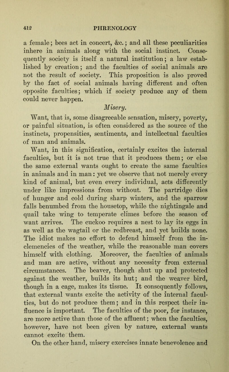 a female; bees act in concert, &c.; and all these peculiarities inhere in animals along with the social instinct. Conse- quently society is itself a natural institution; a law estab- lished by creation; and the faculties of social animals are not the result of society. This proposition is also proved by the fact of social animals having different and often opposite faculties; which if society produce any of them could never happen. Want, that is, some disagreeable sensation, misery, poverty, or painful situation, is often considered as the source of the instincts, propensities, sentiments, and intellectual faculties of man and animals. Want, in this signification, certainly excites the internal faculties, but it is not true that it produces them; or else the same external wants ought to create the same faculties in animals and in man: yet we observe that not merely every kind of animal, but even every individual, acts differently under like impressions from without. The partridge dies of hunger and cold during sharp winters, and the sparrow falls benumbed from the housetop, while the nightingale and quail take wing to temperate climes before the season of want arrives. The cuckoo requires a nest to lay its eggs in as well as the wagtail or the redbreast, and yet builds none. The idiot makes no effort to defend himself from the in- clemencies of the weather, while the reasonable man covers himself with clothing. Moreover, the faculties of animals and man are active, without any necessity from external circumstances. The beaver, though shut up and protected against the weather, builds its hut; and the weaver bird, though in a cage, makes its tissue. It consequently follows, that external wants excite the activity of the internal facul- ties, but do not produce them; and in this respect their in- fluence is important. The faculties of the poor, for instance, are more active than those of the affluent; when the faculties, however, have not been given by nature, external wants cannot excite them. On the other hand, misery exercises innate benevolence and