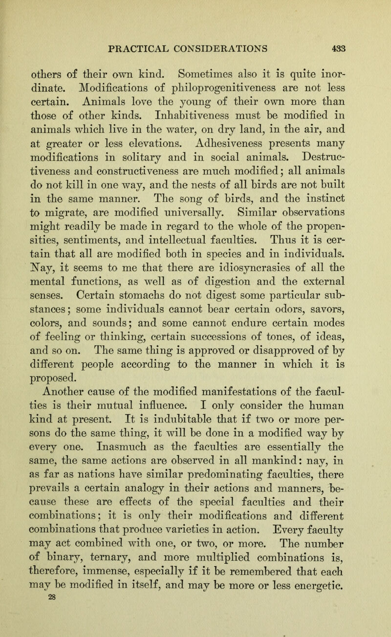 others of their own kind. Sometimes also it is quite inor- dinate. Modifications of philoprogenitiveness are not less certain. Animals love the young of their own more than those of other kinds. Inhabitiveness must be modified in animals which live in the water, on dry land, in the air, and at greater or less elevations. Adhesiveness presents many modifications in solitary and in social animals. Destruc- tiveness and constructiveness are much modified; all animals do not kill in one way, and the nests of all birds are not built in the same manner. The song of birds, and the instinct to migrate, are modified universally. Similar observations might readily be made in regard to the whole of the propen- sities, sentiments, and intellectual faculties. Thus it is cer- tain that all are modified both in species and in individuals. Islay, it seems to me that there are idiosyncrasies of all the mental functions, as well as of digestion and the external senses. Certain stomachs do not digest some particular sub- stances; some individuals cannot bear certain odors, savors, colors, and sounds; and some cannot endure certain modes of feeling or thinking, certain successions of tones, of ideas, and so on. The same thing is approved or disapproved of by different people according to the manner in which it is proposed. Another cause of the modified manifestations of the facul- ties is their mutual influence. I only consider the human kind at present. It is indubitable that if two or more per- sons do the same thing, it will he done in a modified way by every one. Inasmuch as the faculties are essentially the same, the same actions are observed in all mankind: nay, in as far as nations have similar predominating faculties, there prevails a certain analogy in their actions and manners, be- cause these are effects of the special faculties and their combinations; it is only their modifications and different combinations that produce varieties in action. Every faculty may act combined with one, or two, or more. The number of binary, ternary, and more multiplied combinations is, therefore, immense, especially if it be remembered that each may be modified in itself, and may be more or less energetic. 28