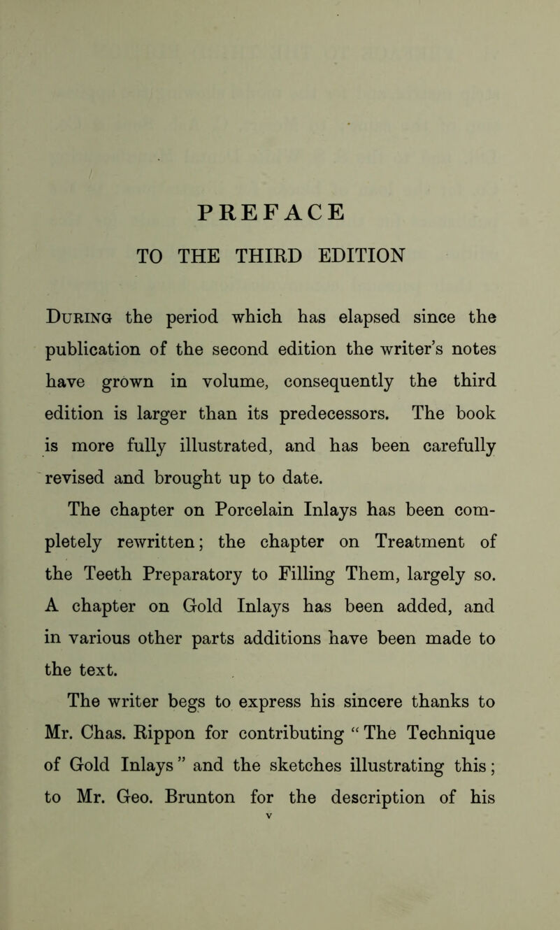 TO THE THIRD EDITION During the period which has elapsed since the publication of the second edition the writers notes have grown in volume, consequently the third edition is larger than its predecessors. The book is more fully illustrated, and has been carefully revised and brought up to date. The chapter on Porcelain Inlays has been com- pletely rewritten; the chapter on Treatment of the Teeth Preparatory to Filling Them, largely so. A chapter on Gold Inlays has been added, and in various other parts additions have been made to the text. The writer begs to express his sincere thanks to Mr. Chas. Rippon for contributing “ The Technique of Gold Inlays ” and the sketches illustrating this; to Mr. Geo. Brunton for the description of his