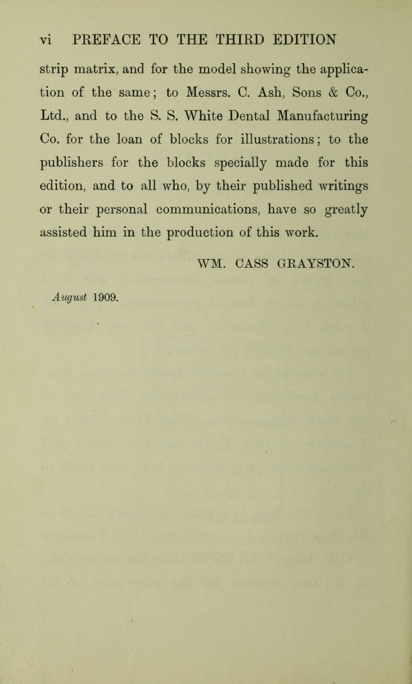 strip matrix, and for the model showing the applica- tion of the same; to Messrs. C. Ash, Sons & Co., Ltd., and to the S. S. White Dental Manufacturing Co. for the loan of blocks for illustrations; to the publishers for the blocks specially made for this edition, and to all who, by their published writings or their personal communications, have so greatly assisted him in the production of this work. WM. CASS GRAYSTON. August 1909.