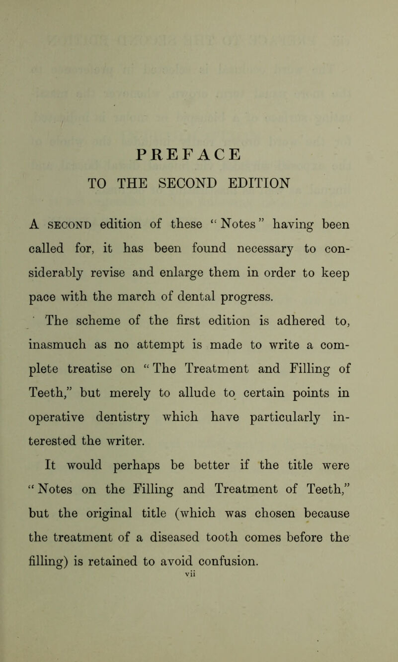 TO THE SECOND EDITION A second edition of these “Notes” having been called for, it has been found necessary to con- siderably revise and enlarge them in order to keep pace with the march of dental progress. The scheme of the first edition is adhered to, inasmuch as no attempt is made to write a com- plete treatise on “ The Treatment and Filling of Teeth,” but merely to allude to certain points in operative dentistry which have particularly in- terested the writer. It would perhaps be better if the title were “ Notes on the Filling and Treatment of Teeth,” but the original title (which was chosen because the treatment of a diseased tooth comes before the filling) is retained to avoid confusion.