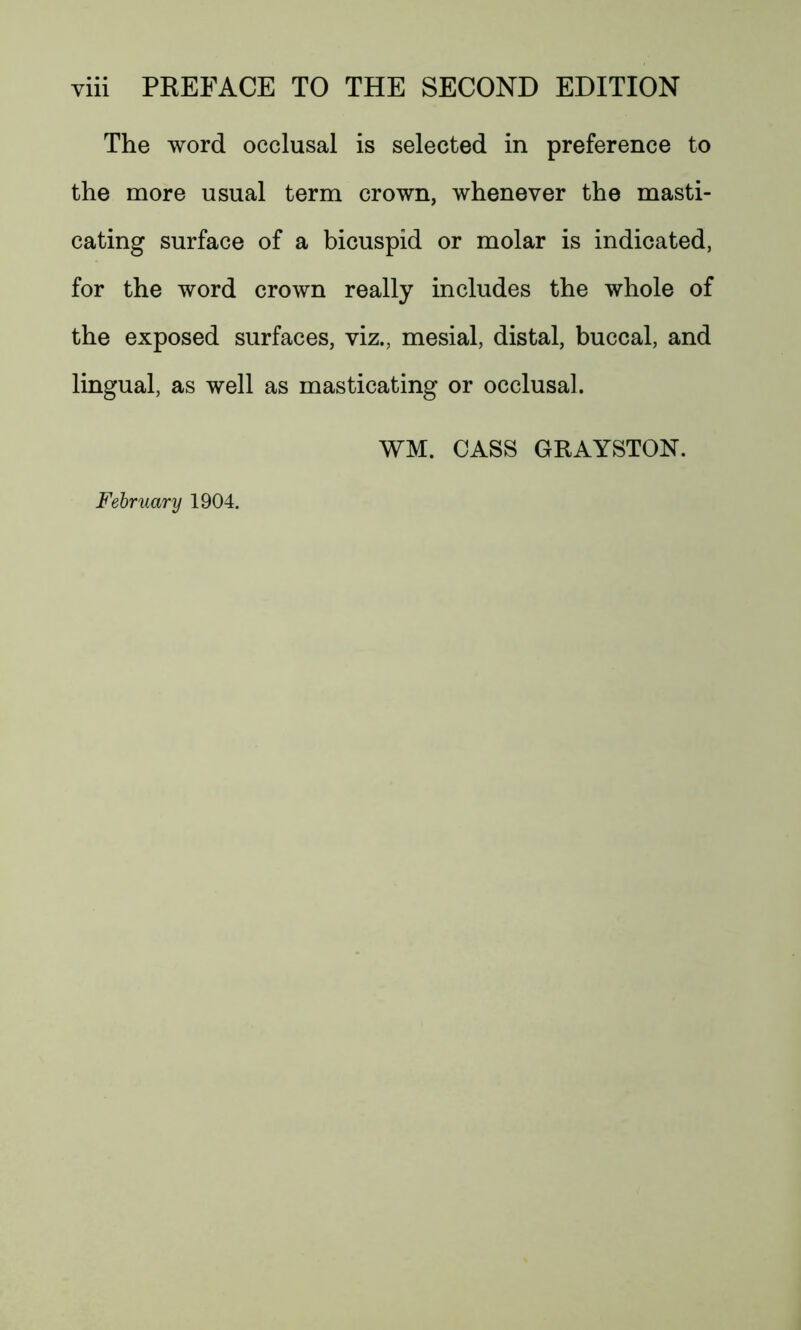 The word occlusal is selected in preference to the more usual term crown, whenever the masti- cating surface of a bicuspid or molar is indicated, for the word crown really includes the whole of the exposed surfaces, viz., mesial, distal, buccal, and lingual, as well as masticating or occlusal. WM. CASS GRAYSTON. February 1904.