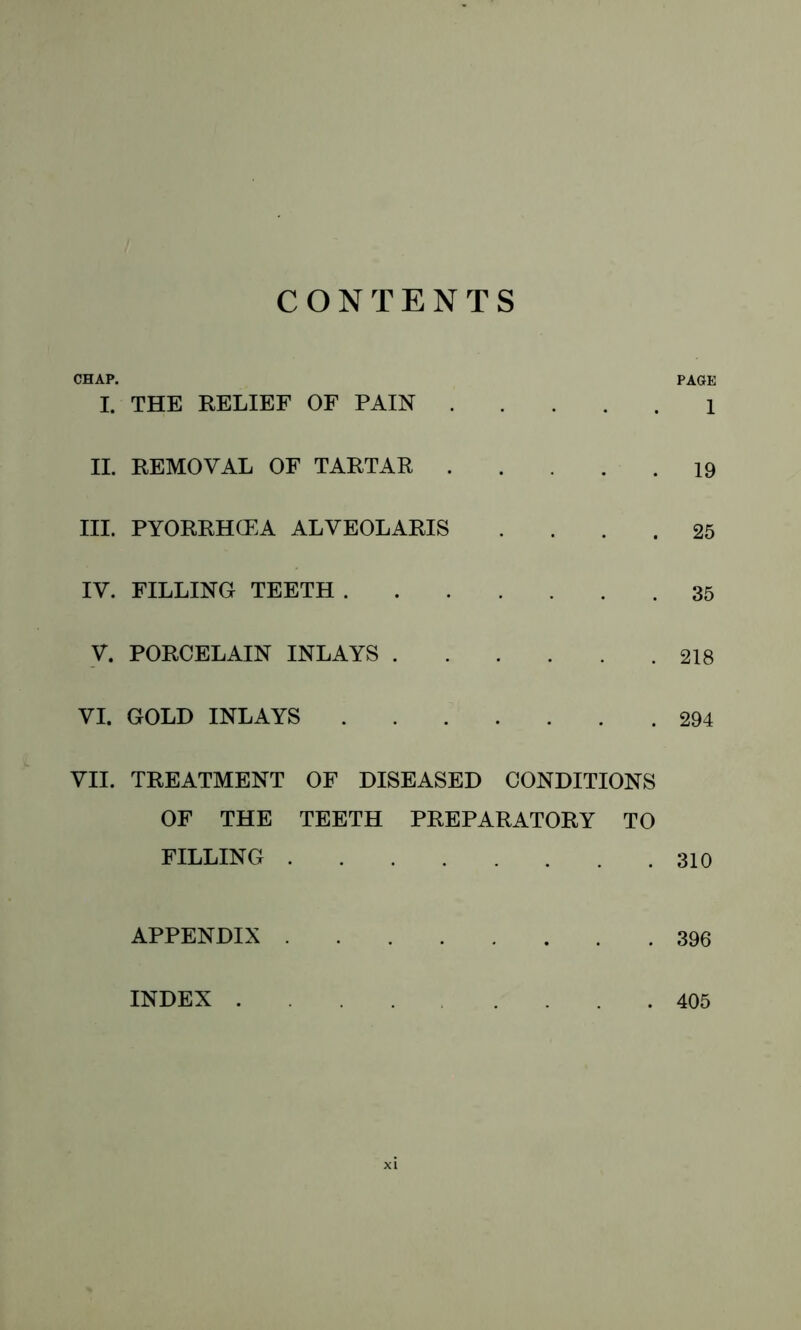 CONTENTS CHAP. PAGE I. THE RELIEF OF PAIN 1 II. REMOVAL OF TARTAR 19 III. PYORRHCEA ALVEOLARIS .... 25 IV. FILLING TEETH 35 V. PORCELAIN INLAYS 218 VI. GOLD INLAYS 294 VII. TREATMENT OF DISEASED CONDITIONS OF THE TEETH PREPARATORY TO FILLING 310 APPENDIX 396 INDEX 405