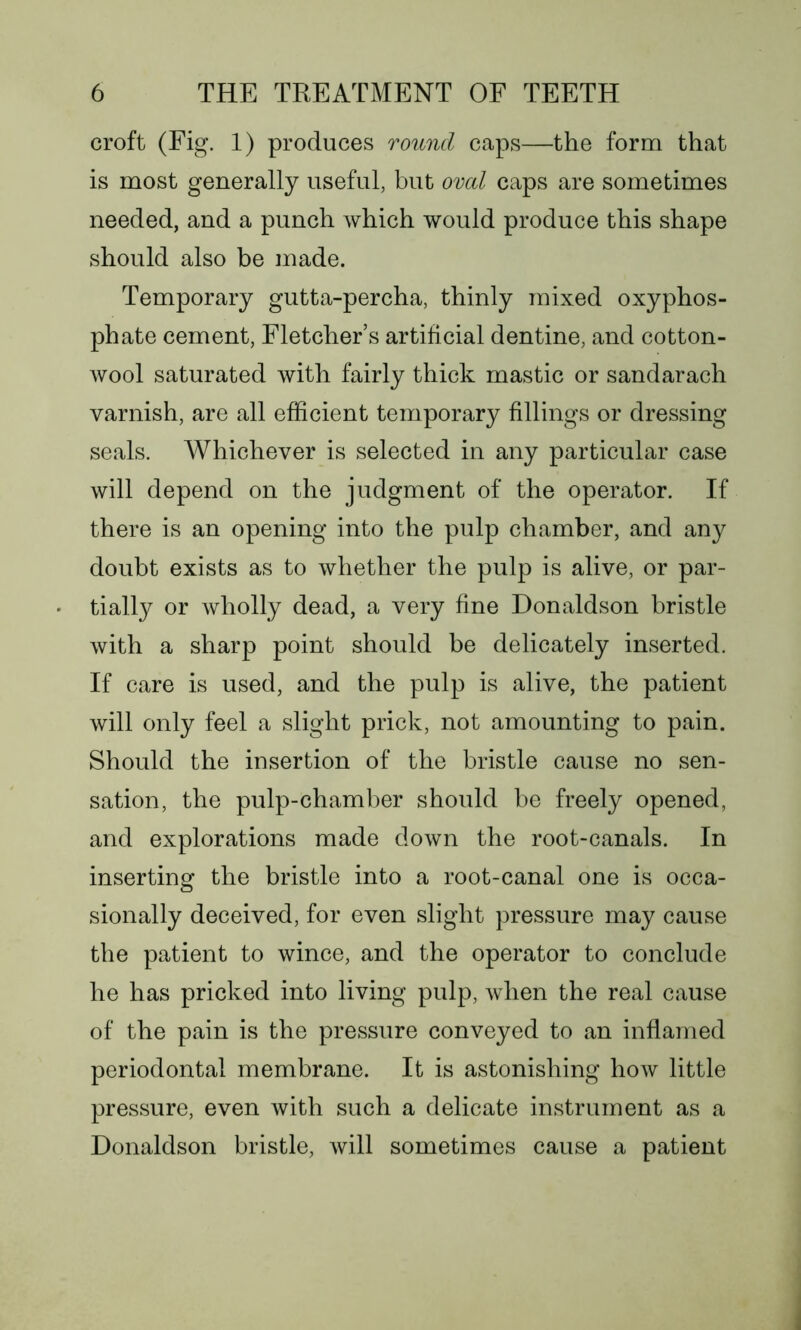 croft (Fig. 1) produces round caps—the form that is most generally useful, but oval caps are sometimes needed, and a punch which would produce this shape should also be made. Temporary gutta-percha, thinly mixed oxyphos- phate cement, Fletchers artificial dentine, and cotton- wool saturated with fairly thick mastic or sandarach varnish, are all efficient temporary fillings or dressing seals. Whichever is selected in any particular case will depend on the judgment of the operator. If there is an opening into the pulp chamber, and any doubt exists as to whether the pulp is alive, or par- tially or wholly dead, a very fine Donaldson bristle with a sharp point should be delicately inserted. If care is used, and the pulp is alive, the patient will only feel a slight prick, not amounting to pain. Should the insertion of the bristle cause no sen- sation, the pulp-chamber should be freely opened, and explorations made down the root-canals. In inserting the bristle into a root-canal one is occa- sionally deceived, for even slight pressure may cause the patient to wince, and the operator to conclude he has pricked into living pulp, when the real cause of the pain is the pressure conveyed to an inflamed periodontal membrane. It is astonishing how little pressure, even with such a delicate instrument as a Donaldson bristle, will sometimes cause a patient