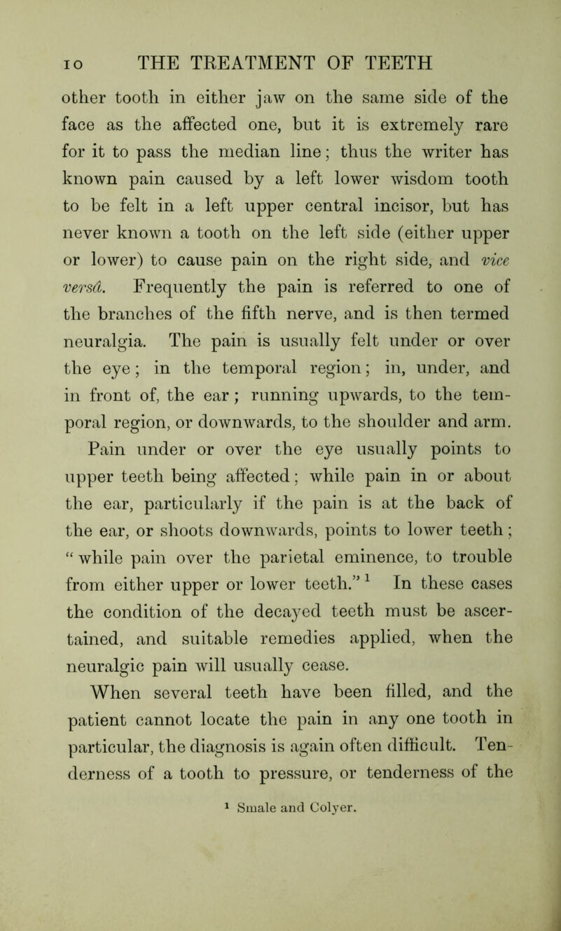 other tooth in either jaw on the same side of the face as the affected one, but it is extremely rare for it to pass the median line; thus the writer has known pain caused by a left lower wisdom tooth to be felt in a left upper central incisor, but has never known a tooth on the left side (either upper or lower) to cause pain on the right side, and vice versd. Frequently the pain is referred to one of the branches of the fifth nerve, and is then termed neuralgia. The pain is usually felt under or over the eye; in the temporal region; in, under, and in front of, the ear; running upwards, to the tem- poral region, or downwards, to the shoulder and arm. Pain under or over the eye usually points to upper teeth being affected; while pain in or about the ear, particularly if the pain is at the back of the ear, or shoots downwards, points to lower teeth; “ while pain over the parietal eminence, to trouble from either upper or lower teeth.” 1 In these cases the condition of the decayed teeth must be ascer- tained, and suitable remedies applied, when the neuralgic pain will usually cease. When several teeth have been filled, and the patient cannot locate the pain in any one tooth in particular, the diagnosis is again often difficult. Ten- derness of a tooth to pressure, or tenderness of the