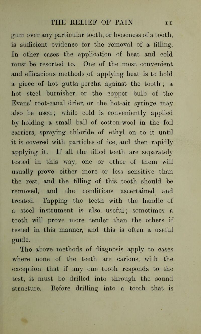 gum over any particular tooth, or looseness of a tooth, is sufficient evidence for the removal of a filling. In other cases the application of heat and cold must be resorted to. One of the most convenient and efficacious methods of applying heat is to hold a piece of hot gutta-percha against the tooth ; a hot steel burnisher, or the copper bulb of the Evans’ root-canal drier, or the hot-air syringe may also be used; while cold is conveniently applied by holding a small ball of cotton-wool in the foil carriers, spraying chloride of ethyl on to it until it is covered with particles of ice, and then rapidly applying it. If all the filled teeth are separately tested in this way, one or other of them will usually prove either more or less sensitive than the rest, and the filling of this tooth should be removed, and the conditions ascertained and treated. Tapping the teeth with the handle of a steel instrument is also useful; sometimes a tooth will prove more tender than the others if tested in this manner, and this is often a useful guide. The above methods of diagnosis apply to cases where none of the teeth are carious, with the exception that if any one tooth responds to the test, it must be drilled into through the sound structure. Before drilling into a tooth that is