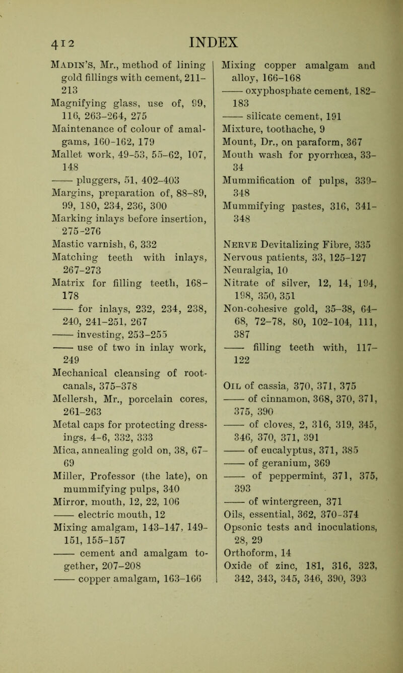 Madin’S, Mr., method of lining gold fillings with cement, 211- 213 Magnifying glass, use of, 89, 116, 263-264, 275 Maintenance of colour of amal- gams, 160-162, 179 Mallet work, 49-53, 55-62, 107, 148 pluggers, 51, 402-403 Margins, preparation of, 88-89, 99, 180, 234, 236, 300 Marking inlays before insertion, 275-276 Mastic varnish, 6, 332 Matching teeth with inlays, 267-273 Matrix for filling teeth, 168- 178 for inlays, 232, 234, 238, 240, 241-251, 267 investing, 253-255 use of two in inlay work, 249 Mechanical cleansing of root- canals, 375-378 Mellersh, Mr., porcelain cores, 261-263 Metal caps for protecting dress- ings, 4-6, 332, 333 Mica, annealing gold on, 38, 67- 69 Miller, Professor (the late), on mummifying pulps, 340 Mirror, mouth, 12, 22, 106 electric mouth, 12 Mixing amalgam, 143-147, 149- 151, 155-157 cement and amalgam to- gether, 207-208 copper amalgam, 163-166 Mixing copper amalgam and alloy, 166-168 oxyphosphate cement, 182- 183 silicate cement, 191 Mixture, toothache, 9 Mount, Dr., on paraform, 367 Mouth wash for pyorrhoea, 33- 34 Mummification of pulps, 339- 348 Mummifying pastes, 316, 341— 348 Nerve Devitalizing Fibre, 335 Nervous patients, 33, 125-127 Neuralgia, 10 Nitrate of silver, 12, 14, 194, 198, 350, 351 Non-cohesive gold, 35-38, 64- 68, 72-78, 80, 102-104, 111, 387 filling teeth with, 117— 122 Oil of cassia, 370, 371, 375 of cinnamon, 368, 370, 371, 375, 390 of cloves, 2, 316, 319, 345, 346, 370, 371, 391 of eucalyptus, 371, 385 of geranium, 369 of peppermint, 371, 375, 393 of wintergreen, 371 Oils, essential, 362, 370-374 Opsonic tests and inoculations, 28, 29 Orthoform, 14 Oxide of zinc, 181, 316, 323, 342, 343, 345, 346, 390, 393