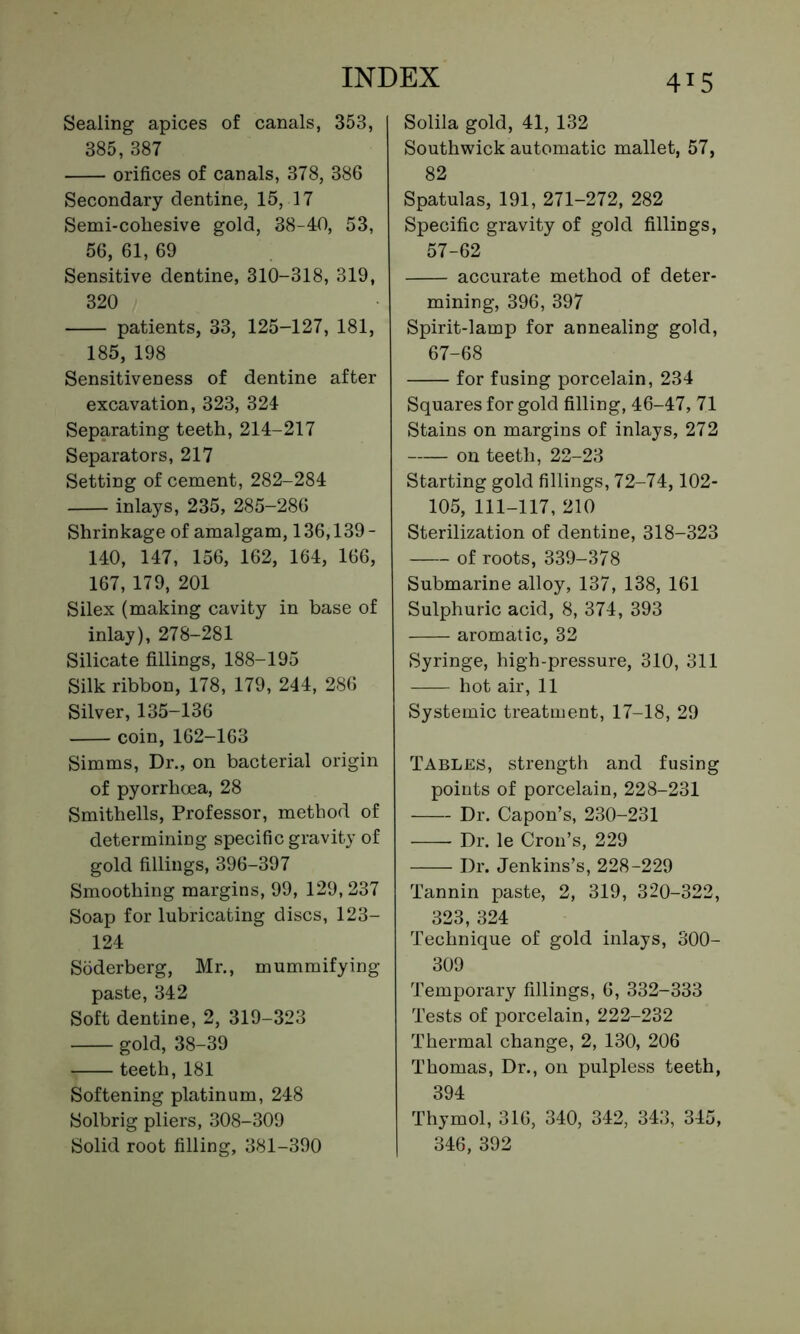 4^5 Sealing apices of canals, 353, 385, 387 orifices of canals, 378, 386 Secondary dentine, 15, 17 Semi-cohesive gold, 38-40, 53, 56, 61, 69 Sensitive dentine, 310-318, 319, 320 patients, 33, 125-127, 181, 185, 198 Sensitiveness of dentine after excavation, 323, 324 Separating teeth, 214-217 Separators, 217 Setting of cement, 282-284 inlays, 235, 285-286 Shrinkage of amalgam, 136,139- 140, 147, 156, 162, 164, 166, 167, 179, 201 Silex (making cavity in base of inlay), 278-281 Silicate fillings, 188-195 Silk ribbon, 178, 179, 244, 286 Silver, 135-136 coin, 162-163 Simms, Dr., on bacterial origin of pyorrhoea, 28 Smithells, Professor, method of determining specific gravity of gold fillings, 396-397 Smoothing margins, 99, 129,237 Soap for lubricating discs, 123- 124 Soderberg, Mr., mummifying paste, 342 Soft dentine, 2, 319-323 gold, 38-39 teeth, 181 Softening platinum, 248 Solbrig pliers, 308-309 Solila gold, 41, 132 Southwick automatic mallet, 57, 82 Spatulas, 191, 271-272, 282 Specific gravity of gold fillings, 57-62 accurate method of deter- mining, 396, 397 Spirit-lamp for annealing gold, 67-68 for fusing porcelain, 234 Squares for gold filling, 46-47, 71 Stains on margins of inlays, 272 on teeth, 22-23 Starting gold fillings, 72-74,102- 105, 111-117, 210 Sterilization of dentine, 318-323 of roots, 339-378 Submarine alloy, 137, 138, 161 Sulphuric acid, 8, 374, 393 aromatic, 32 Syringe, high-pressure, 310, 311 hot air, 11 Systemic treatment, 17-18, 29 Tables, strength and fusing points of porcelain, 228-231 Dr. Capon’s, 230-231 —- Dr. le Cron’s, 229 Dr. Jenkins’s, 228-229 Tannin paste, 2, 319, 320-322, 323, 324 Technique of gold inlays, 300- 309 Temporary fillings, 6, 332-333 Tests of porcelain, 222-232 Thermal change, 2, 130, 206 Thomas, Dr., on pulpless teeth, 394 Thymol, 316, 340, 342, 343, 345,